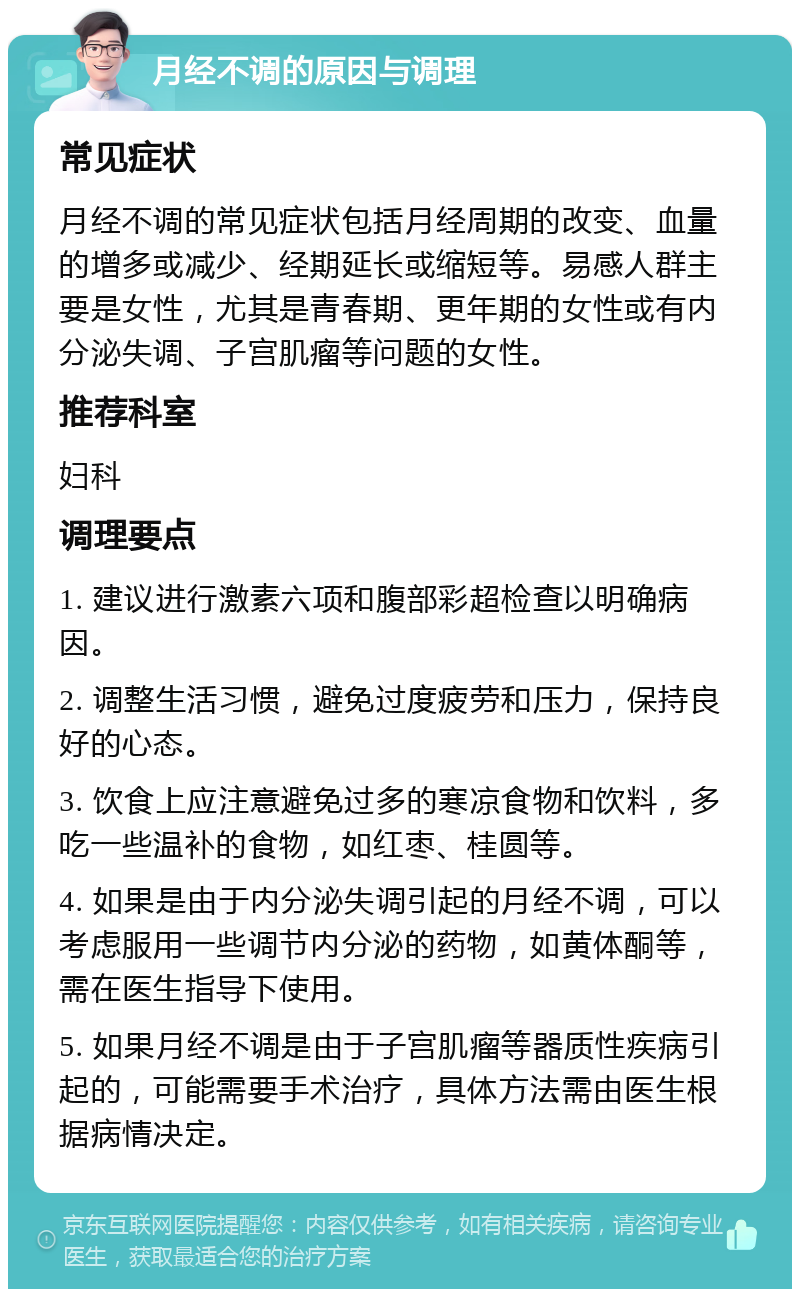 月经不调的原因与调理 常见症状 月经不调的常见症状包括月经周期的改变、血量的增多或减少、经期延长或缩短等。易感人群主要是女性，尤其是青春期、更年期的女性或有内分泌失调、子宫肌瘤等问题的女性。 推荐科室 妇科 调理要点 1. 建议进行激素六项和腹部彩超检查以明确病因。 2. 调整生活习惯，避免过度疲劳和压力，保持良好的心态。 3. 饮食上应注意避免过多的寒凉食物和饮料，多吃一些温补的食物，如红枣、桂圆等。 4. 如果是由于内分泌失调引起的月经不调，可以考虑服用一些调节内分泌的药物，如黄体酮等，需在医生指导下使用。 5. 如果月经不调是由于子宫肌瘤等器质性疾病引起的，可能需要手术治疗，具体方法需由医生根据病情决定。