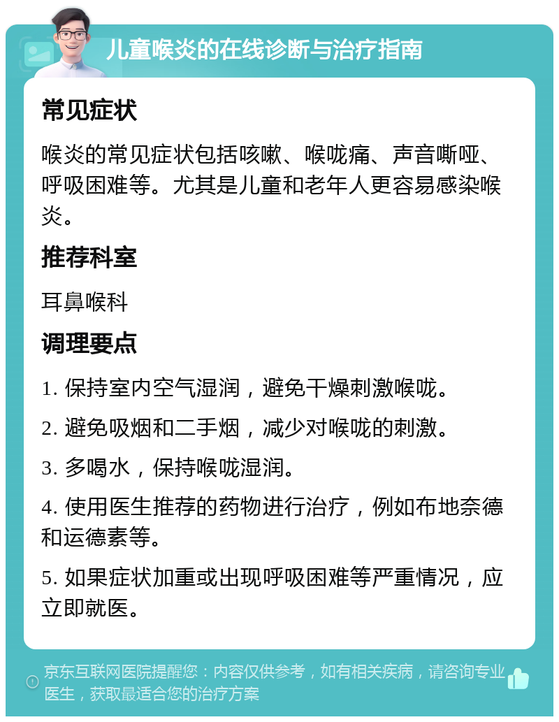 儿童喉炎的在线诊断与治疗指南 常见症状 喉炎的常见症状包括咳嗽、喉咙痛、声音嘶哑、呼吸困难等。尤其是儿童和老年人更容易感染喉炎。 推荐科室 耳鼻喉科 调理要点 1. 保持室内空气湿润，避免干燥刺激喉咙。 2. 避免吸烟和二手烟，减少对喉咙的刺激。 3. 多喝水，保持喉咙湿润。 4. 使用医生推荐的药物进行治疗，例如布地奈德和运德素等。 5. 如果症状加重或出现呼吸困难等严重情况，应立即就医。