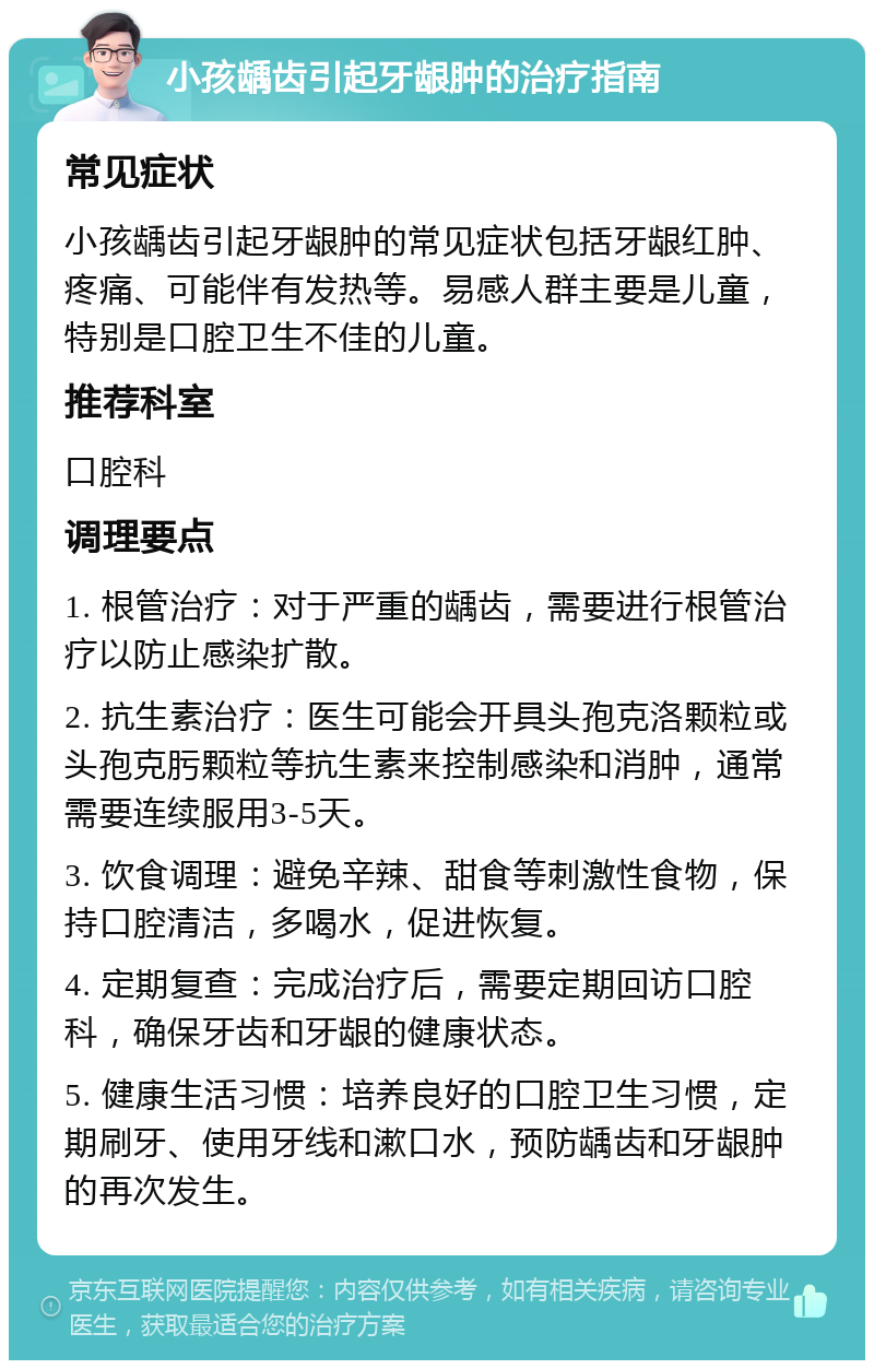 小孩龋齿引起牙龈肿的治疗指南 常见症状 小孩龋齿引起牙龈肿的常见症状包括牙龈红肿、疼痛、可能伴有发热等。易感人群主要是儿童，特别是口腔卫生不佳的儿童。 推荐科室 口腔科 调理要点 1. 根管治疗：对于严重的龋齿，需要进行根管治疗以防止感染扩散。 2. 抗生素治疗：医生可能会开具头孢克洛颗粒或头孢克肟颗粒等抗生素来控制感染和消肿，通常需要连续服用3-5天。 3. 饮食调理：避免辛辣、甜食等刺激性食物，保持口腔清洁，多喝水，促进恢复。 4. 定期复查：完成治疗后，需要定期回访口腔科，确保牙齿和牙龈的健康状态。 5. 健康生活习惯：培养良好的口腔卫生习惯，定期刷牙、使用牙线和漱口水，预防龋齿和牙龈肿的再次发生。