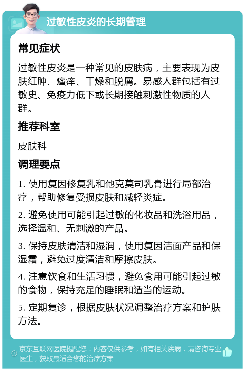 过敏性皮炎的长期管理 常见症状 过敏性皮炎是一种常见的皮肤病，主要表现为皮肤红肿、瘙痒、干燥和脱屑。易感人群包括有过敏史、免疫力低下或长期接触刺激性物质的人群。 推荐科室 皮肤科 调理要点 1. 使用复因修复乳和他克莫司乳膏进行局部治疗，帮助修复受损皮肤和减轻炎症。 2. 避免使用可能引起过敏的化妆品和洗浴用品，选择温和、无刺激的产品。 3. 保持皮肤清洁和湿润，使用复因洁面产品和保湿霜，避免过度清洁和摩擦皮肤。 4. 注意饮食和生活习惯，避免食用可能引起过敏的食物，保持充足的睡眠和适当的运动。 5. 定期复诊，根据皮肤状况调整治疗方案和护肤方法。