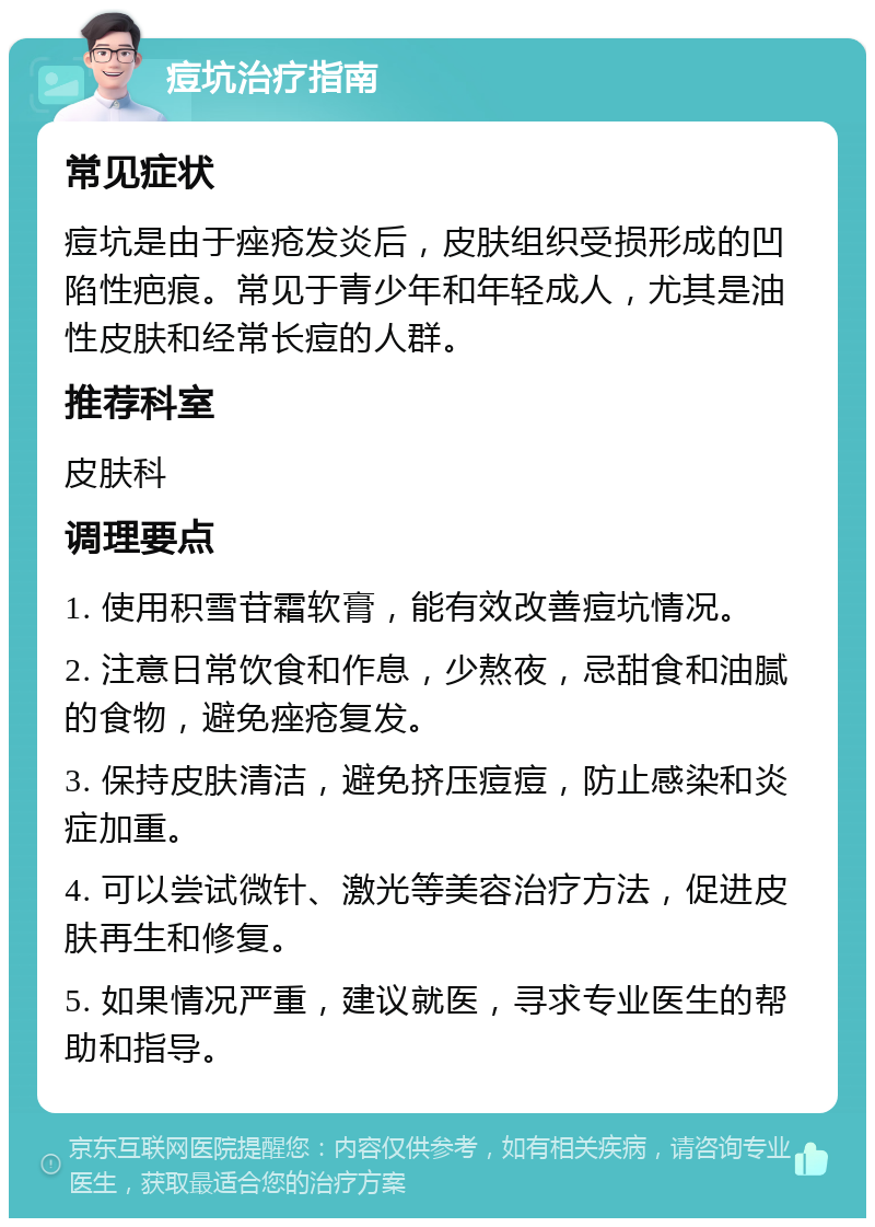 痘坑治疗指南 常见症状 痘坑是由于痤疮发炎后，皮肤组织受损形成的凹陷性疤痕。常见于青少年和年轻成人，尤其是油性皮肤和经常长痘的人群。 推荐科室 皮肤科 调理要点 1. 使用积雪苷霜软膏，能有效改善痘坑情况。 2. 注意日常饮食和作息，少熬夜，忌甜食和油腻的食物，避免痤疮复发。 3. 保持皮肤清洁，避免挤压痘痘，防止感染和炎症加重。 4. 可以尝试微针、激光等美容治疗方法，促进皮肤再生和修复。 5. 如果情况严重，建议就医，寻求专业医生的帮助和指导。