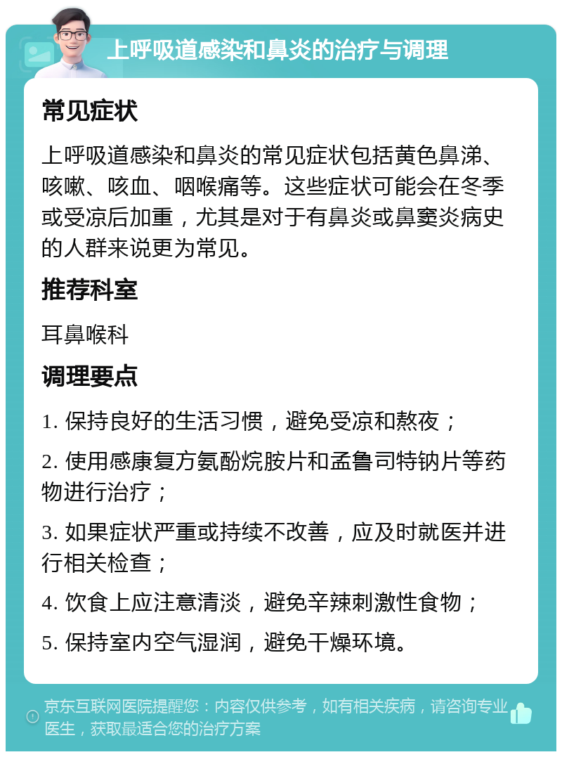 上呼吸道感染和鼻炎的治疗与调理 常见症状 上呼吸道感染和鼻炎的常见症状包括黄色鼻涕、咳嗽、咳血、咽喉痛等。这些症状可能会在冬季或受凉后加重，尤其是对于有鼻炎或鼻窦炎病史的人群来说更为常见。 推荐科室 耳鼻喉科 调理要点 1. 保持良好的生活习惯，避免受凉和熬夜； 2. 使用感康复方氨酚烷胺片和孟鲁司特钠片等药物进行治疗； 3. 如果症状严重或持续不改善，应及时就医并进行相关检查； 4. 饮食上应注意清淡，避免辛辣刺激性食物； 5. 保持室内空气湿润，避免干燥环境。