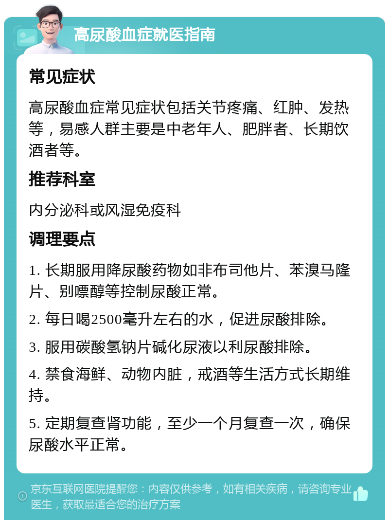 高尿酸血症就医指南 常见症状 高尿酸血症常见症状包括关节疼痛、红肿、发热等，易感人群主要是中老年人、肥胖者、长期饮酒者等。 推荐科室 内分泌科或风湿免疫科 调理要点 1. 长期服用降尿酸药物如非布司他片、苯溴马隆片、别嘌醇等控制尿酸正常。 2. 每日喝2500毫升左右的水，促进尿酸排除。 3. 服用碳酸氢钠片碱化尿液以利尿酸排除。 4. 禁食海鲜、动物内脏，戒酒等生活方式长期维持。 5. 定期复查肾功能，至少一个月复查一次，确保尿酸水平正常。