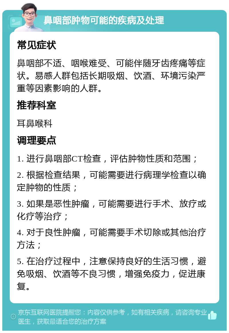 鼻咽部肿物可能的疾病及处理 常见症状 鼻咽部不适、咽喉难受、可能伴随牙齿疼痛等症状。易感人群包括长期吸烟、饮酒、环境污染严重等因素影响的人群。 推荐科室 耳鼻喉科 调理要点 1. 进行鼻咽部CT检查，评估肿物性质和范围； 2. 根据检查结果，可能需要进行病理学检查以确定肿物的性质； 3. 如果是恶性肿瘤，可能需要进行手术、放疗或化疗等治疗； 4. 对于良性肿瘤，可能需要手术切除或其他治疗方法； 5. 在治疗过程中，注意保持良好的生活习惯，避免吸烟、饮酒等不良习惯，增强免疫力，促进康复。