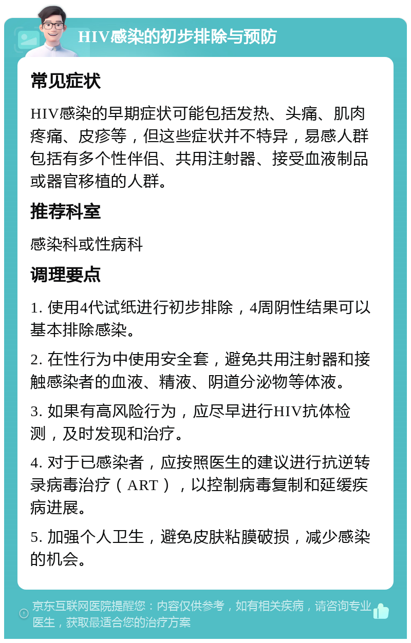 HIV感染的初步排除与预防 常见症状 HIV感染的早期症状可能包括发热、头痛、肌肉疼痛、皮疹等，但这些症状并不特异，易感人群包括有多个性伴侣、共用注射器、接受血液制品或器官移植的人群。 推荐科室 感染科或性病科 调理要点 1. 使用4代试纸进行初步排除，4周阴性结果可以基本排除感染。 2. 在性行为中使用安全套，避免共用注射器和接触感染者的血液、精液、阴道分泌物等体液。 3. 如果有高风险行为，应尽早进行HIV抗体检测，及时发现和治疗。 4. 对于已感染者，应按照医生的建议进行抗逆转录病毒治疗（ART），以控制病毒复制和延缓疾病进展。 5. 加强个人卫生，避免皮肤粘膜破损，减少感染的机会。