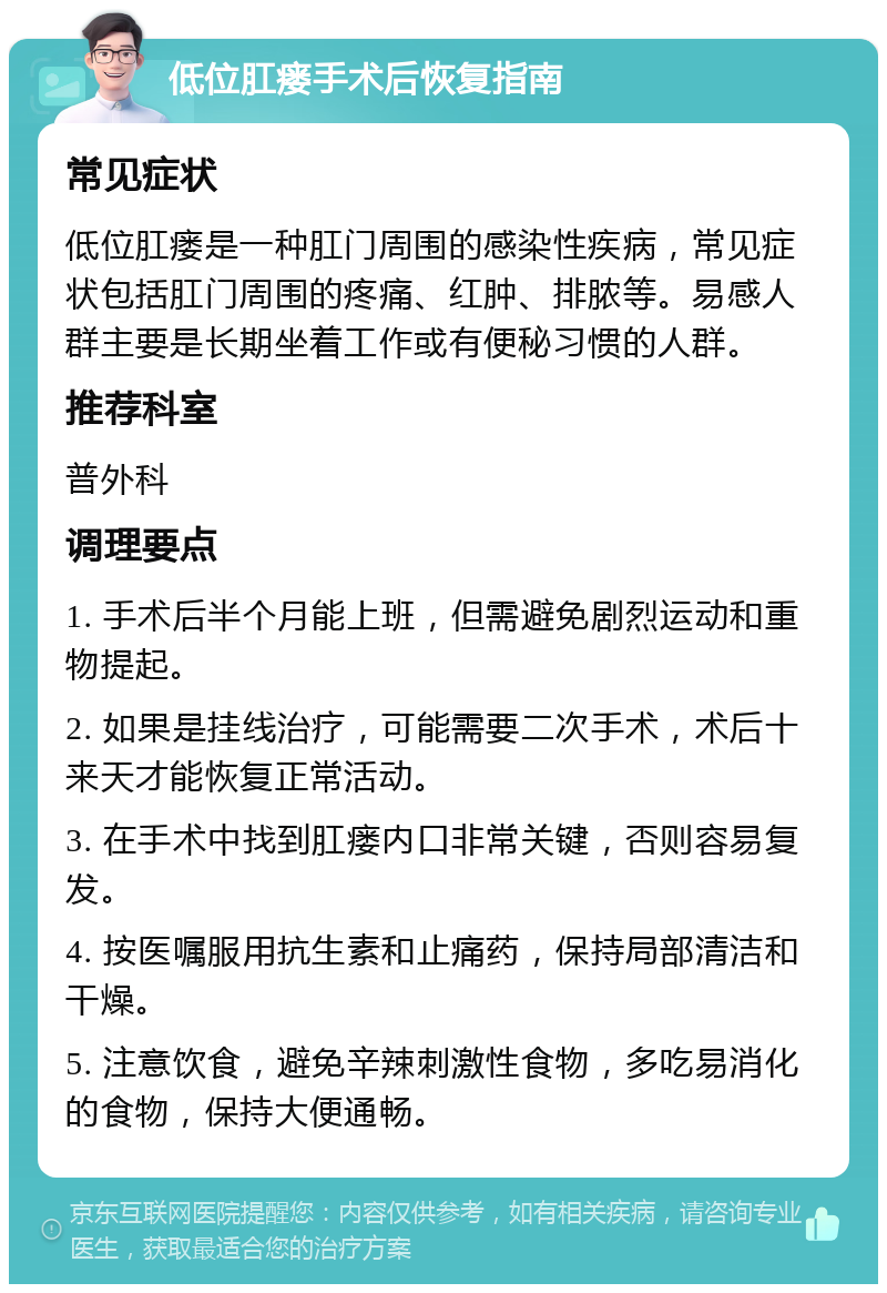 低位肛瘘手术后恢复指南 常见症状 低位肛瘘是一种肛门周围的感染性疾病，常见症状包括肛门周围的疼痛、红肿、排脓等。易感人群主要是长期坐着工作或有便秘习惯的人群。 推荐科室 普外科 调理要点 1. 手术后半个月能上班，但需避免剧烈运动和重物提起。 2. 如果是挂线治疗，可能需要二次手术，术后十来天才能恢复正常活动。 3. 在手术中找到肛瘘内口非常关键，否则容易复发。 4. 按医嘱服用抗生素和止痛药，保持局部清洁和干燥。 5. 注意饮食，避免辛辣刺激性食物，多吃易消化的食物，保持大便通畅。