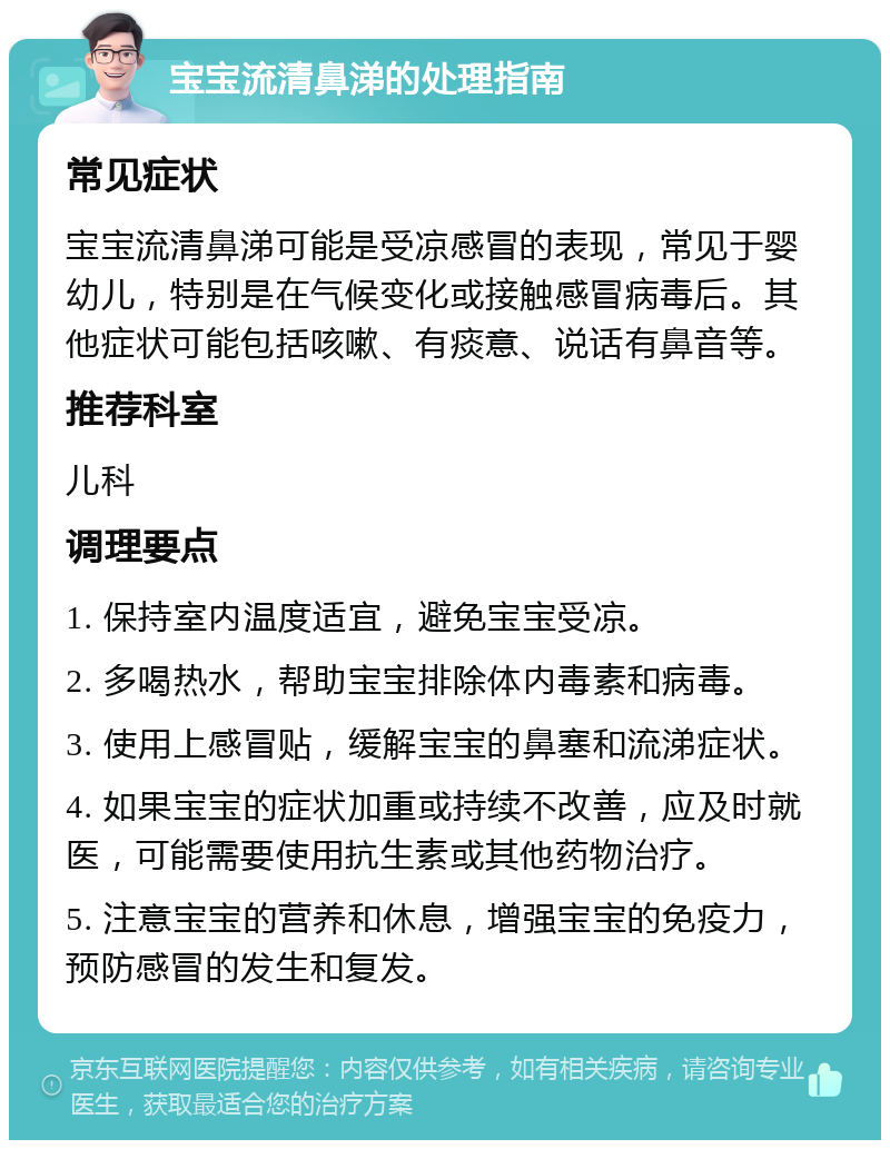 宝宝流清鼻涕的处理指南 常见症状 宝宝流清鼻涕可能是受凉感冒的表现，常见于婴幼儿，特别是在气候变化或接触感冒病毒后。其他症状可能包括咳嗽、有痰意、说话有鼻音等。 推荐科室 儿科 调理要点 1. 保持室内温度适宜，避免宝宝受凉。 2. 多喝热水，帮助宝宝排除体内毒素和病毒。 3. 使用上感冒贴，缓解宝宝的鼻塞和流涕症状。 4. 如果宝宝的症状加重或持续不改善，应及时就医，可能需要使用抗生素或其他药物治疗。 5. 注意宝宝的营养和休息，增强宝宝的免疫力，预防感冒的发生和复发。