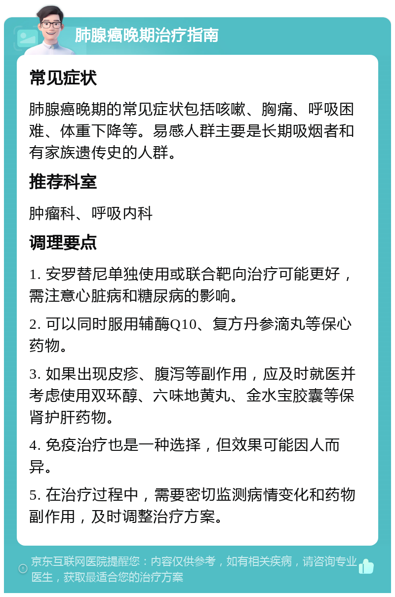 肺腺癌晚期治疗指南 常见症状 肺腺癌晚期的常见症状包括咳嗽、胸痛、呼吸困难、体重下降等。易感人群主要是长期吸烟者和有家族遗传史的人群。 推荐科室 肿瘤科、呼吸内科 调理要点 1. 安罗替尼单独使用或联合靶向治疗可能更好，需注意心脏病和糖尿病的影响。 2. 可以同时服用辅酶Q10、复方丹参滴丸等保心药物。 3. 如果出现皮疹、腹泻等副作用，应及时就医并考虑使用双环醇、六味地黄丸、金水宝胶囊等保肾护肝药物。 4. 免疫治疗也是一种选择，但效果可能因人而异。 5. 在治疗过程中，需要密切监测病情变化和药物副作用，及时调整治疗方案。