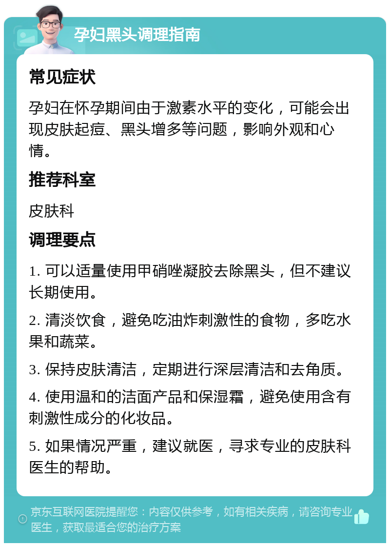 孕妇黑头调理指南 常见症状 孕妇在怀孕期间由于激素水平的变化，可能会出现皮肤起痘、黑头增多等问题，影响外观和心情。 推荐科室 皮肤科 调理要点 1. 可以适量使用甲硝唑凝胶去除黑头，但不建议长期使用。 2. 清淡饮食，避免吃油炸刺激性的食物，多吃水果和蔬菜。 3. 保持皮肤清洁，定期进行深层清洁和去角质。 4. 使用温和的洁面产品和保湿霜，避免使用含有刺激性成分的化妆品。 5. 如果情况严重，建议就医，寻求专业的皮肤科医生的帮助。