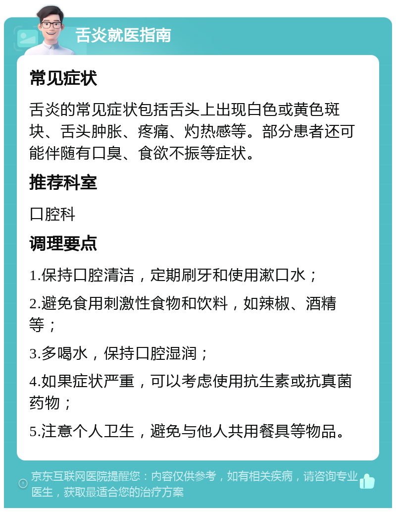 舌炎就医指南 常见症状 舌炎的常见症状包括舌头上出现白色或黄色斑块、舌头肿胀、疼痛、灼热感等。部分患者还可能伴随有口臭、食欲不振等症状。 推荐科室 口腔科 调理要点 1.保持口腔清洁，定期刷牙和使用漱口水； 2.避免食用刺激性食物和饮料，如辣椒、酒精等； 3.多喝水，保持口腔湿润； 4.如果症状严重，可以考虑使用抗生素或抗真菌药物； 5.注意个人卫生，避免与他人共用餐具等物品。