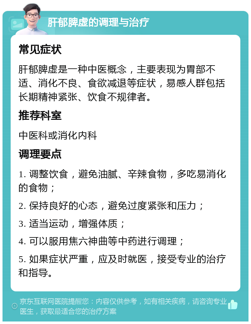 肝郁脾虚的调理与治疗 常见症状 肝郁脾虚是一种中医概念，主要表现为胃部不适、消化不良、食欲减退等症状，易感人群包括长期精神紧张、饮食不规律者。 推荐科室 中医科或消化内科 调理要点 1. 调整饮食，避免油腻、辛辣食物，多吃易消化的食物； 2. 保持良好的心态，避免过度紧张和压力； 3. 适当运动，增强体质； 4. 可以服用焦六神曲等中药进行调理； 5. 如果症状严重，应及时就医，接受专业的治疗和指导。