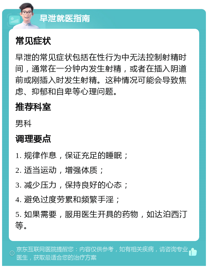 早泄就医指南 常见症状 早泄的常见症状包括在性行为中无法控制射精时间，通常在一分钟内发生射精，或者在插入阴道前或刚插入时发生射精。这种情况可能会导致焦虑、抑郁和自卑等心理问题。 推荐科室 男科 调理要点 1. 规律作息，保证充足的睡眠； 2. 适当运动，增强体质； 3. 减少压力，保持良好的心态； 4. 避免过度劳累和频繁手淫； 5. 如果需要，服用医生开具的药物，如达泊西汀等。