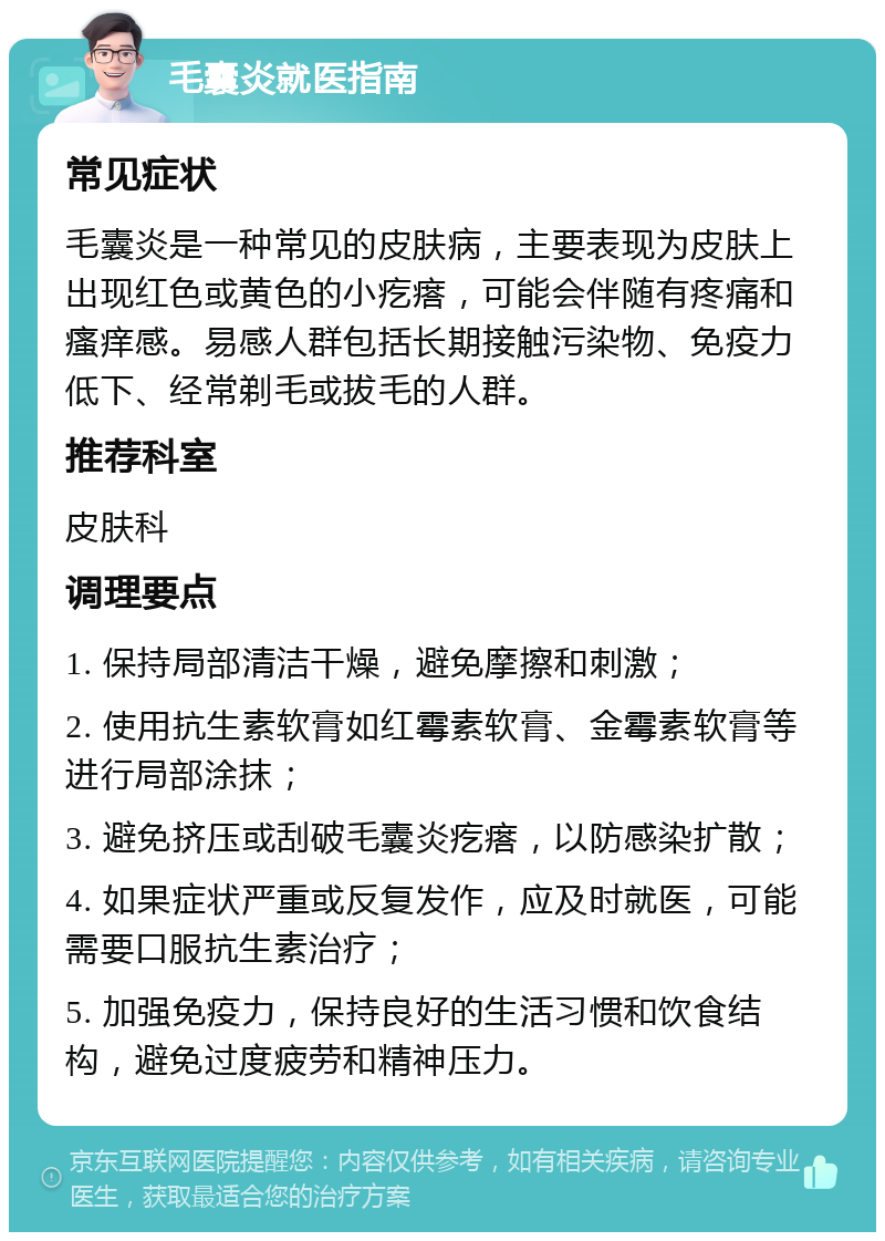 毛囊炎就医指南 常见症状 毛囊炎是一种常见的皮肤病，主要表现为皮肤上出现红色或黄色的小疙瘩，可能会伴随有疼痛和瘙痒感。易感人群包括长期接触污染物、免疫力低下、经常剃毛或拔毛的人群。 推荐科室 皮肤科 调理要点 1. 保持局部清洁干燥，避免摩擦和刺激； 2. 使用抗生素软膏如红霉素软膏、金霉素软膏等进行局部涂抹； 3. 避免挤压或刮破毛囊炎疙瘩，以防感染扩散； 4. 如果症状严重或反复发作，应及时就医，可能需要口服抗生素治疗； 5. 加强免疫力，保持良好的生活习惯和饮食结构，避免过度疲劳和精神压力。