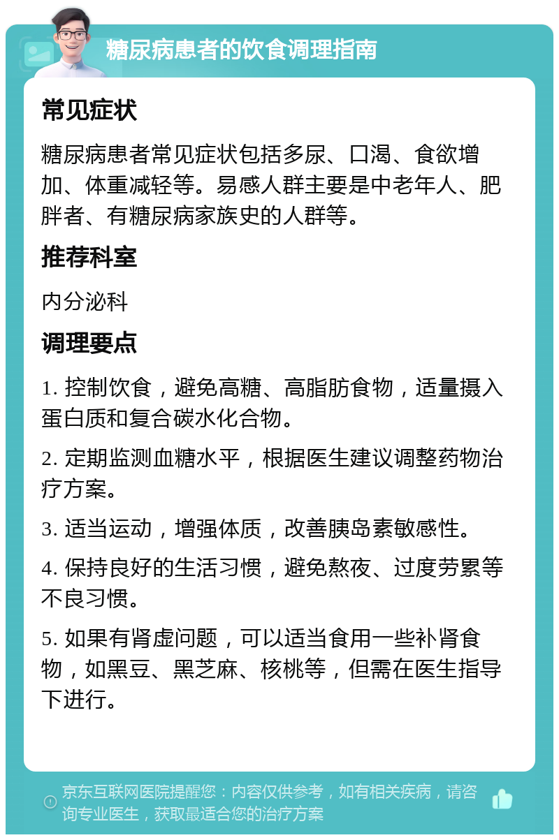 糖尿病患者的饮食调理指南 常见症状 糖尿病患者常见症状包括多尿、口渴、食欲增加、体重减轻等。易感人群主要是中老年人、肥胖者、有糖尿病家族史的人群等。 推荐科室 内分泌科 调理要点 1. 控制饮食，避免高糖、高脂肪食物，适量摄入蛋白质和复合碳水化合物。 2. 定期监测血糖水平，根据医生建议调整药物治疗方案。 3. 适当运动，增强体质，改善胰岛素敏感性。 4. 保持良好的生活习惯，避免熬夜、过度劳累等不良习惯。 5. 如果有肾虚问题，可以适当食用一些补肾食物，如黑豆、黑芝麻、核桃等，但需在医生指导下进行。