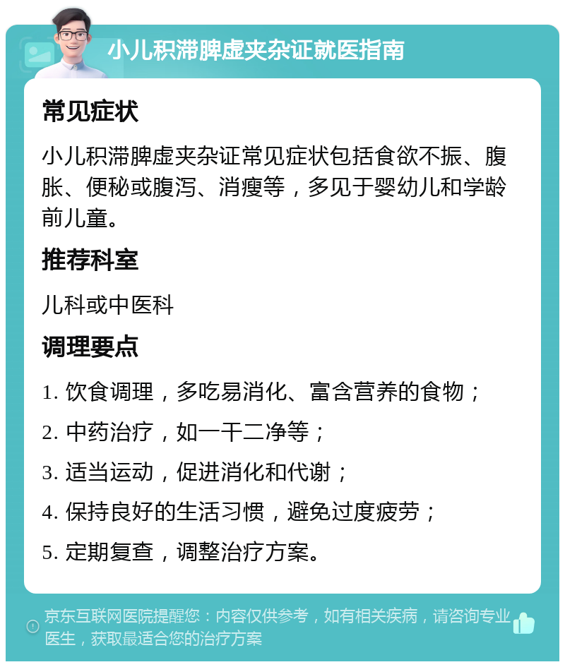 小儿积滞脾虚夹杂证就医指南 常见症状 小儿积滞脾虚夹杂证常见症状包括食欲不振、腹胀、便秘或腹泻、消瘦等，多见于婴幼儿和学龄前儿童。 推荐科室 儿科或中医科 调理要点 1. 饮食调理，多吃易消化、富含营养的食物； 2. 中药治疗，如一干二净等； 3. 适当运动，促进消化和代谢； 4. 保持良好的生活习惯，避免过度疲劳； 5. 定期复查，调整治疗方案。