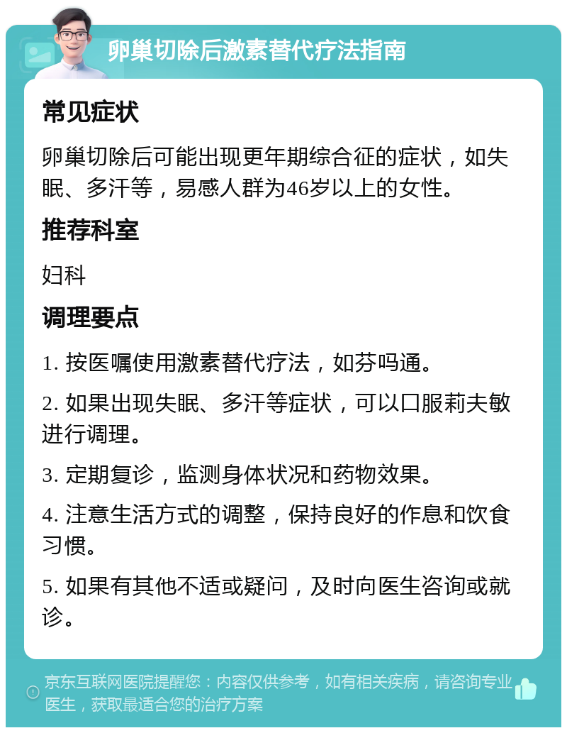 卵巢切除后激素替代疗法指南 常见症状 卵巢切除后可能出现更年期综合征的症状，如失眠、多汗等，易感人群为46岁以上的女性。 推荐科室 妇科 调理要点 1. 按医嘱使用激素替代疗法，如芬吗通。 2. 如果出现失眠、多汗等症状，可以口服莉夫敏进行调理。 3. 定期复诊，监测身体状况和药物效果。 4. 注意生活方式的调整，保持良好的作息和饮食习惯。 5. 如果有其他不适或疑问，及时向医生咨询或就诊。