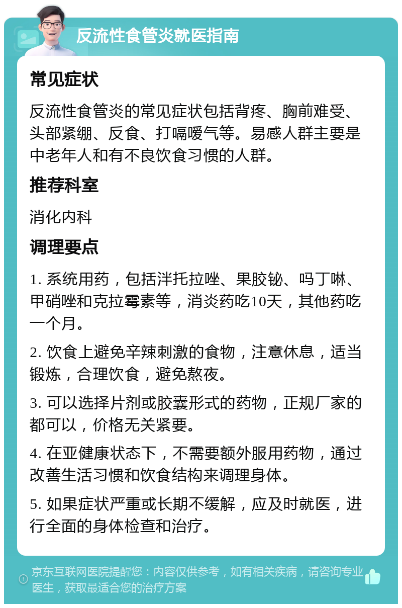 反流性食管炎就医指南 常见症状 反流性食管炎的常见症状包括背疼、胸前难受、头部紧绷、反食、打嗝嗳气等。易感人群主要是中老年人和有不良饮食习惯的人群。 推荐科室 消化内科 调理要点 1. 系统用药，包括泮托拉唑、果胶铋、吗丁啉、甲硝唑和克拉霉素等，消炎药吃10天，其他药吃一个月。 2. 饮食上避免辛辣刺激的食物，注意休息，适当锻炼，合理饮食，避免熬夜。 3. 可以选择片剂或胶囊形式的药物，正规厂家的都可以，价格无关紧要。 4. 在亚健康状态下，不需要额外服用药物，通过改善生活习惯和饮食结构来调理身体。 5. 如果症状严重或长期不缓解，应及时就医，进行全面的身体检查和治疗。