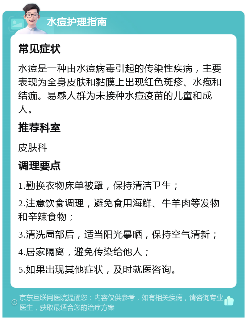 水痘护理指南 常见症状 水痘是一种由水痘病毒引起的传染性疾病，主要表现为全身皮肤和黏膜上出现红色斑疹、水疱和结痂。易感人群为未接种水痘疫苗的儿童和成人。 推荐科室 皮肤科 调理要点 1.勤换衣物床单被罩，保持清洁卫生； 2.注意饮食调理，避免食用海鲜、牛羊肉等发物和辛辣食物； 3.清洗局部后，适当阳光暴晒，保持空气清新； 4.居家隔离，避免传染给他人； 5.如果出现其他症状，及时就医咨询。