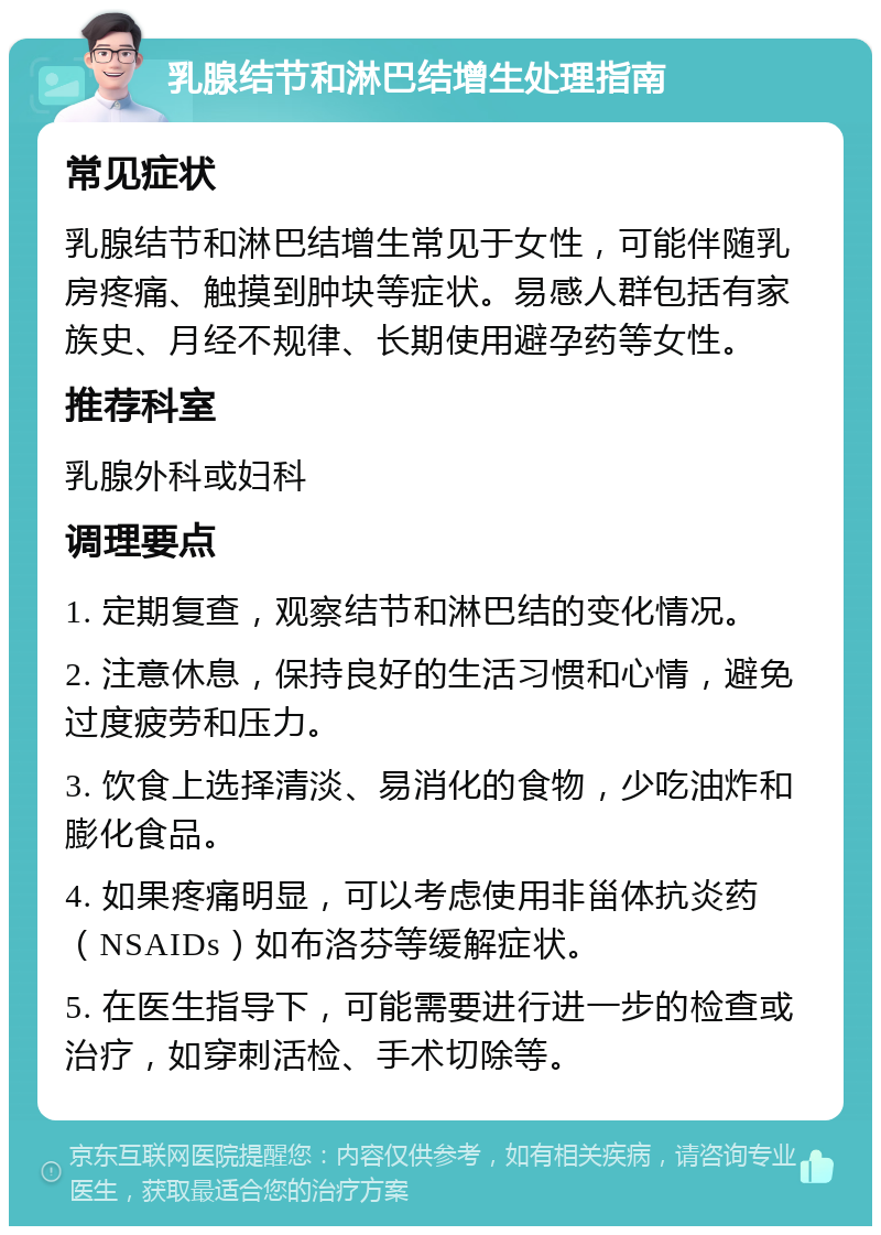 乳腺结节和淋巴结增生处理指南 常见症状 乳腺结节和淋巴结增生常见于女性，可能伴随乳房疼痛、触摸到肿块等症状。易感人群包括有家族史、月经不规律、长期使用避孕药等女性。 推荐科室 乳腺外科或妇科 调理要点 1. 定期复查，观察结节和淋巴结的变化情况。 2. 注意休息，保持良好的生活习惯和心情，避免过度疲劳和压力。 3. 饮食上选择清淡、易消化的食物，少吃油炸和膨化食品。 4. 如果疼痛明显，可以考虑使用非甾体抗炎药（NSAIDs）如布洛芬等缓解症状。 5. 在医生指导下，可能需要进行进一步的检查或治疗，如穿刺活检、手术切除等。