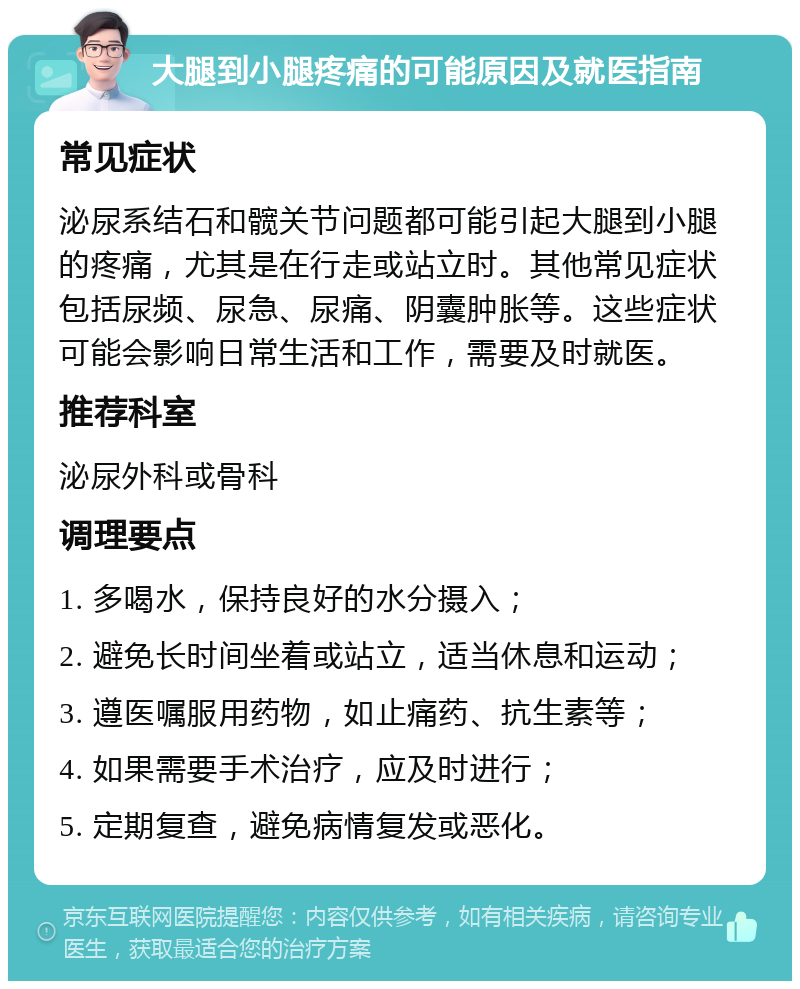 大腿到小腿疼痛的可能原因及就医指南 常见症状 泌尿系结石和髋关节问题都可能引起大腿到小腿的疼痛，尤其是在行走或站立时。其他常见症状包括尿频、尿急、尿痛、阴囊肿胀等。这些症状可能会影响日常生活和工作，需要及时就医。 推荐科室 泌尿外科或骨科 调理要点 1. 多喝水，保持良好的水分摄入； 2. 避免长时间坐着或站立，适当休息和运动； 3. 遵医嘱服用药物，如止痛药、抗生素等； 4. 如果需要手术治疗，应及时进行； 5. 定期复查，避免病情复发或恶化。