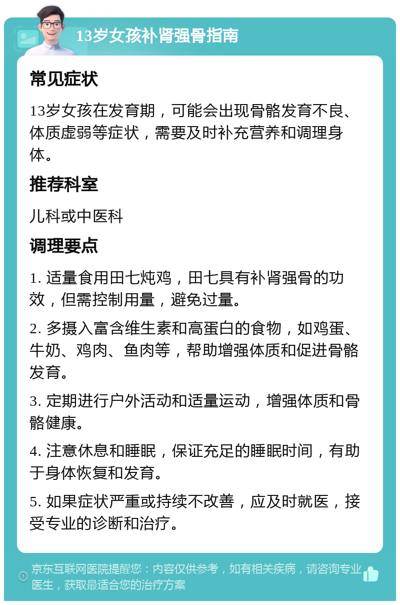 13岁女孩补肾强骨指南 常见症状 13岁女孩在发育期，可能会出现骨骼发育不良、体质虚弱等症状，需要及时补充营养和调理身体。 推荐科室 儿科或中医科 调理要点 1. 适量食用田七炖鸡，田七具有补肾强骨的功效，但需控制用量，避免过量。 2. 多摄入富含维生素和高蛋白的食物，如鸡蛋、牛奶、鸡肉、鱼肉等，帮助增强体质和促进骨骼发育。 3. 定期进行户外活动和适量运动，增强体质和骨骼健康。 4. 注意休息和睡眠，保证充足的睡眠时间，有助于身体恢复和发育。 5. 如果症状严重或持续不改善，应及时就医，接受专业的诊断和治疗。