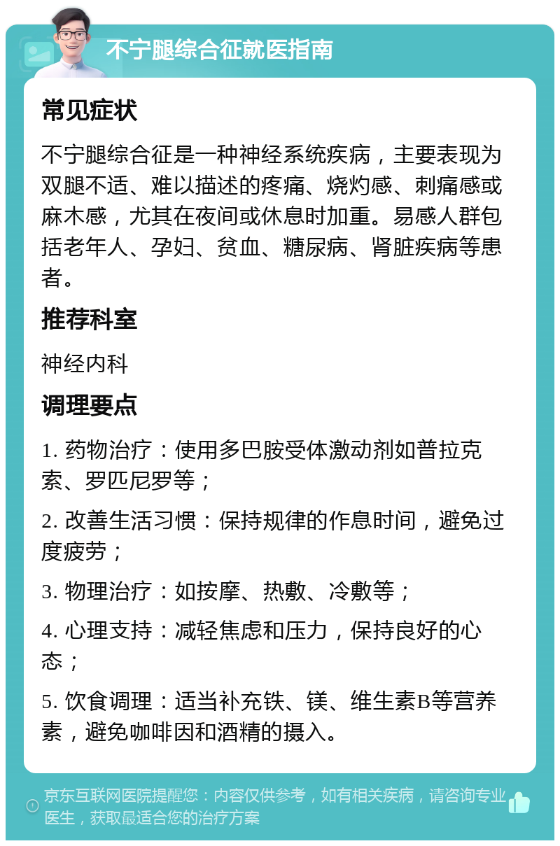 不宁腿综合征就医指南 常见症状 不宁腿综合征是一种神经系统疾病，主要表现为双腿不适、难以描述的疼痛、烧灼感、刺痛感或麻木感，尤其在夜间或休息时加重。易感人群包括老年人、孕妇、贫血、糖尿病、肾脏疾病等患者。 推荐科室 神经内科 调理要点 1. 药物治疗：使用多巴胺受体激动剂如普拉克索、罗匹尼罗等； 2. 改善生活习惯：保持规律的作息时间，避免过度疲劳； 3. 物理治疗：如按摩、热敷、冷敷等； 4. 心理支持：减轻焦虑和压力，保持良好的心态； 5. 饮食调理：适当补充铁、镁、维生素B等营养素，避免咖啡因和酒精的摄入。