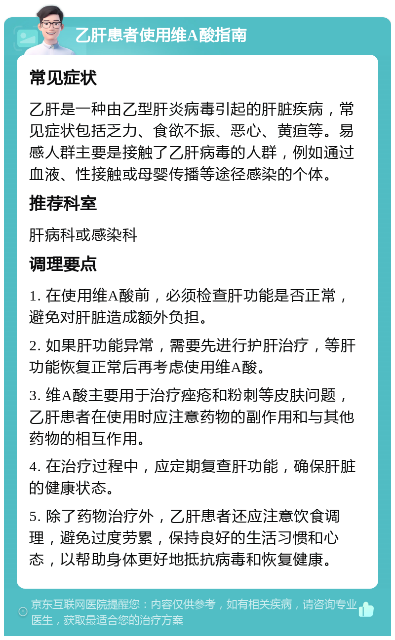 乙肝患者使用维A酸指南 常见症状 乙肝是一种由乙型肝炎病毒引起的肝脏疾病，常见症状包括乏力、食欲不振、恶心、黄疸等。易感人群主要是接触了乙肝病毒的人群，例如通过血液、性接触或母婴传播等途径感染的个体。 推荐科室 肝病科或感染科 调理要点 1. 在使用维A酸前，必须检查肝功能是否正常，避免对肝脏造成额外负担。 2. 如果肝功能异常，需要先进行护肝治疗，等肝功能恢复正常后再考虑使用维A酸。 3. 维A酸主要用于治疗痤疮和粉刺等皮肤问题，乙肝患者在使用时应注意药物的副作用和与其他药物的相互作用。 4. 在治疗过程中，应定期复查肝功能，确保肝脏的健康状态。 5. 除了药物治疗外，乙肝患者还应注意饮食调理，避免过度劳累，保持良好的生活习惯和心态，以帮助身体更好地抵抗病毒和恢复健康。