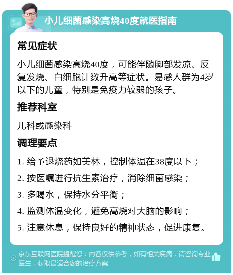 小儿细菌感染高烧40度就医指南 常见症状 小儿细菌感染高烧40度，可能伴随脚部发凉、反复发烧、白细胞计数升高等症状。易感人群为4岁以下的儿童，特别是免疫力较弱的孩子。 推荐科室 儿科或感染科 调理要点 1. 给予退烧药如美林，控制体温在38度以下； 2. 按医嘱进行抗生素治疗，消除细菌感染； 3. 多喝水，保持水分平衡； 4. 监测体温变化，避免高烧对大脑的影响； 5. 注意休息，保持良好的精神状态，促进康复。