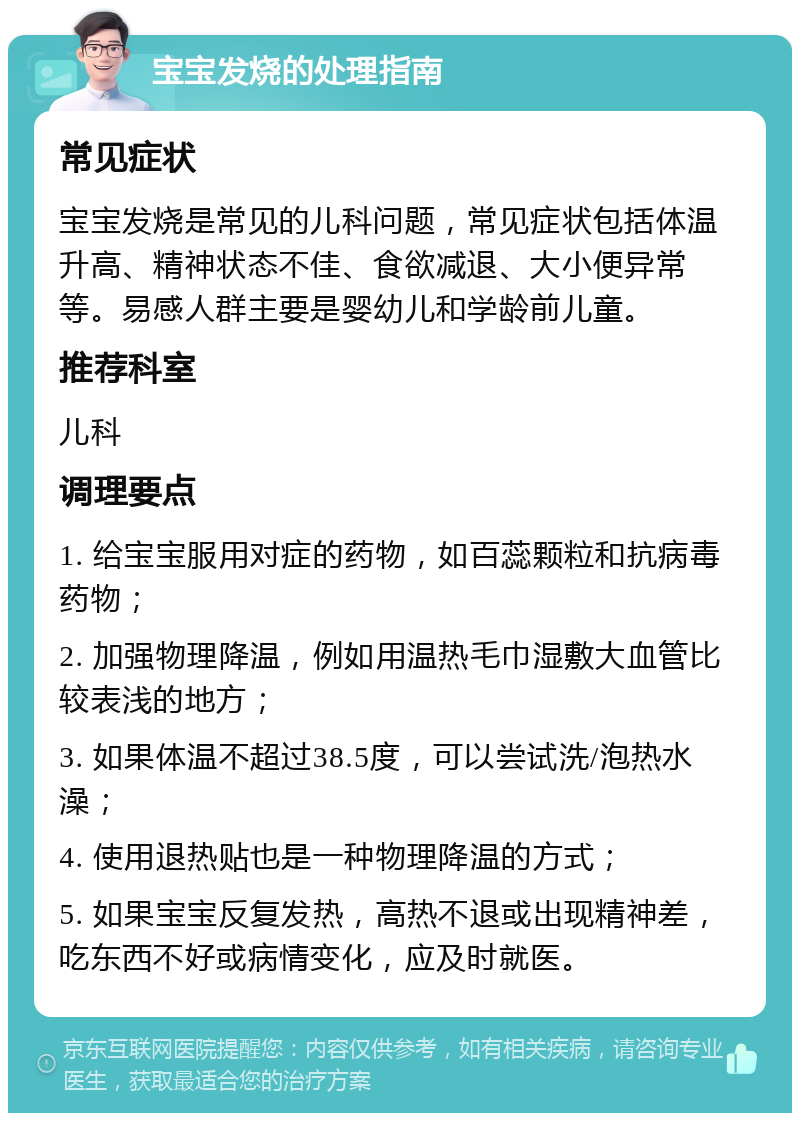 宝宝发烧的处理指南 常见症状 宝宝发烧是常见的儿科问题，常见症状包括体温升高、精神状态不佳、食欲减退、大小便异常等。易感人群主要是婴幼儿和学龄前儿童。 推荐科室 儿科 调理要点 1. 给宝宝服用对症的药物，如百蕊颗粒和抗病毒药物； 2. 加强物理降温，例如用温热毛巾湿敷大血管比较表浅的地方； 3. 如果体温不超过38.5度，可以尝试洗/泡热水澡； 4. 使用退热贴也是一种物理降温的方式； 5. 如果宝宝反复发热，高热不退或出现精神差，吃东西不好或病情变化，应及时就医。