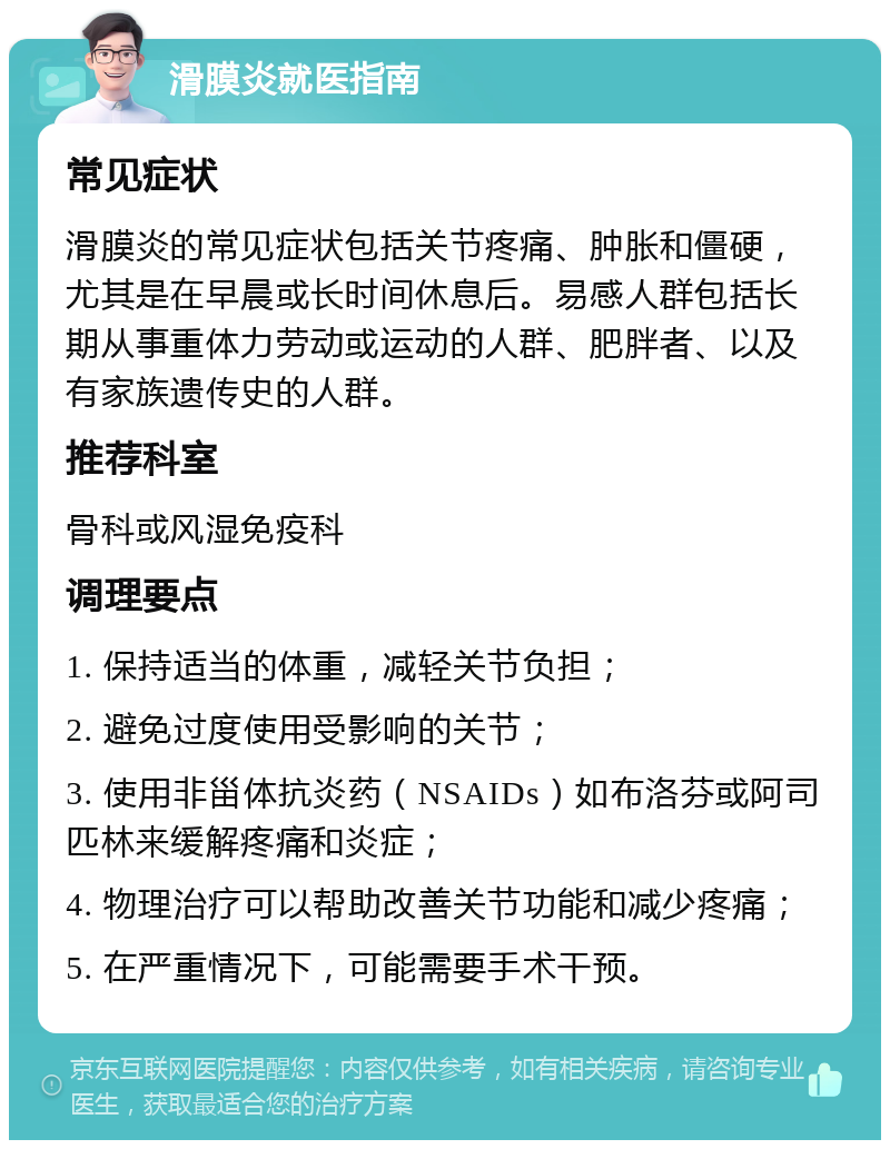 滑膜炎就医指南 常见症状 滑膜炎的常见症状包括关节疼痛、肿胀和僵硬，尤其是在早晨或长时间休息后。易感人群包括长期从事重体力劳动或运动的人群、肥胖者、以及有家族遗传史的人群。 推荐科室 骨科或风湿免疫科 调理要点 1. 保持适当的体重，减轻关节负担； 2. 避免过度使用受影响的关节； 3. 使用非甾体抗炎药（NSAIDs）如布洛芬或阿司匹林来缓解疼痛和炎症； 4. 物理治疗可以帮助改善关节功能和减少疼痛； 5. 在严重情况下，可能需要手术干预。