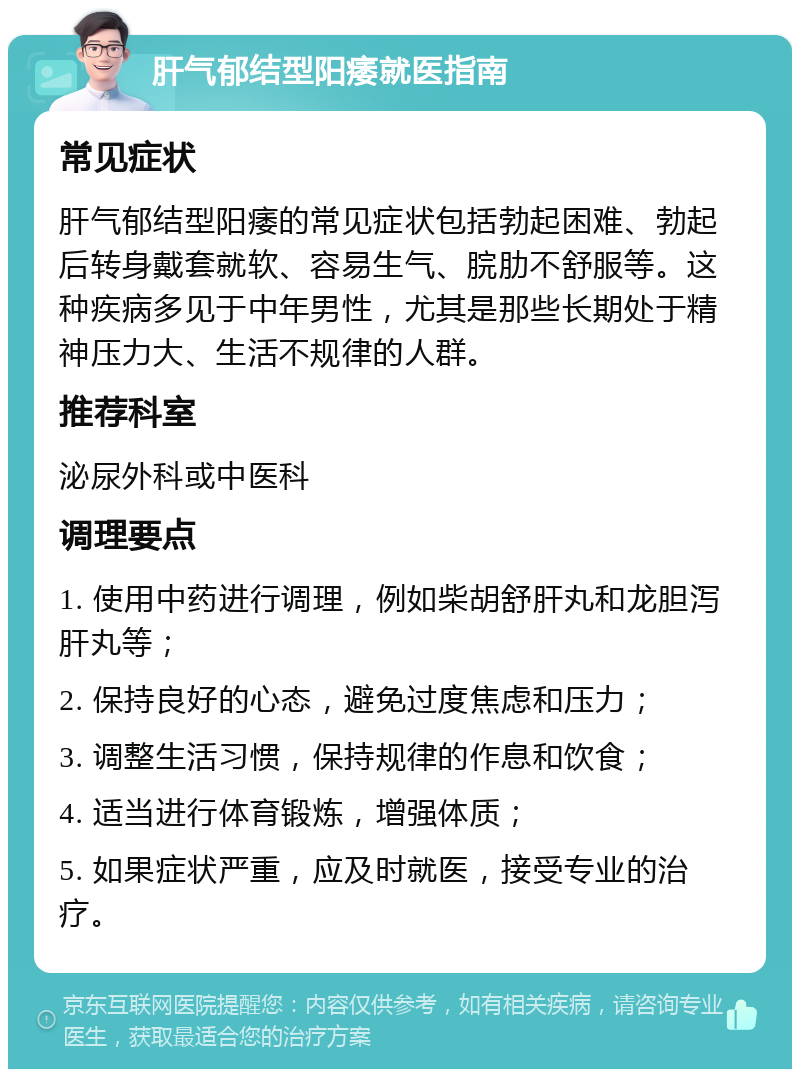 肝气郁结型阳痿就医指南 常见症状 肝气郁结型阳痿的常见症状包括勃起困难、勃起后转身戴套就软、容易生气、脘肋不舒服等。这种疾病多见于中年男性，尤其是那些长期处于精神压力大、生活不规律的人群。 推荐科室 泌尿外科或中医科 调理要点 1. 使用中药进行调理，例如柴胡舒肝丸和龙胆泻肝丸等； 2. 保持良好的心态，避免过度焦虑和压力； 3. 调整生活习惯，保持规律的作息和饮食； 4. 适当进行体育锻炼，增强体质； 5. 如果症状严重，应及时就医，接受专业的治疗。