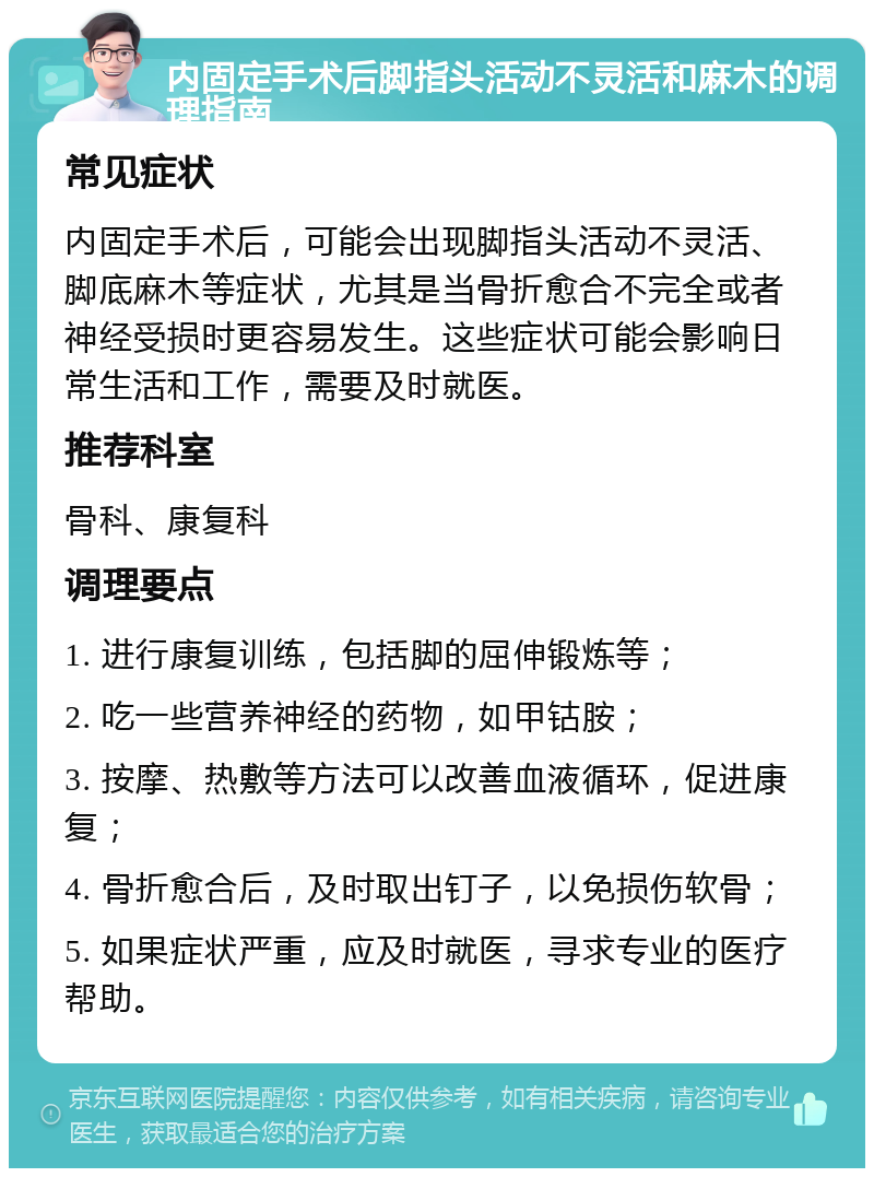 内固定手术后脚指头活动不灵活和麻木的调理指南 常见症状 内固定手术后，可能会出现脚指头活动不灵活、脚底麻木等症状，尤其是当骨折愈合不完全或者神经受损时更容易发生。这些症状可能会影响日常生活和工作，需要及时就医。 推荐科室 骨科、康复科 调理要点 1. 进行康复训练，包括脚的屈伸锻炼等； 2. 吃一些营养神经的药物，如甲钴胺； 3. 按摩、热敷等方法可以改善血液循环，促进康复； 4. 骨折愈合后，及时取出钉子，以免损伤软骨； 5. 如果症状严重，应及时就医，寻求专业的医疗帮助。