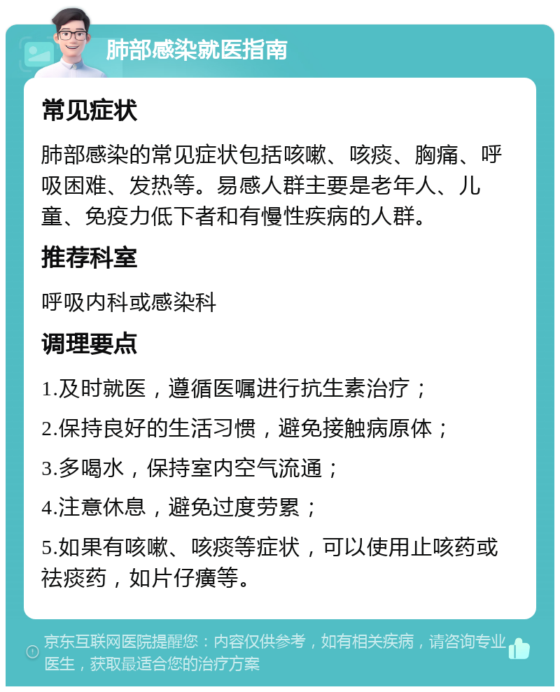 肺部感染就医指南 常见症状 肺部感染的常见症状包括咳嗽、咳痰、胸痛、呼吸困难、发热等。易感人群主要是老年人、儿童、免疫力低下者和有慢性疾病的人群。 推荐科室 呼吸内科或感染科 调理要点 1.及时就医，遵循医嘱进行抗生素治疗； 2.保持良好的生活习惯，避免接触病原体； 3.多喝水，保持室内空气流通； 4.注意休息，避免过度劳累； 5.如果有咳嗽、咳痰等症状，可以使用止咳药或祛痰药，如片仔癀等。