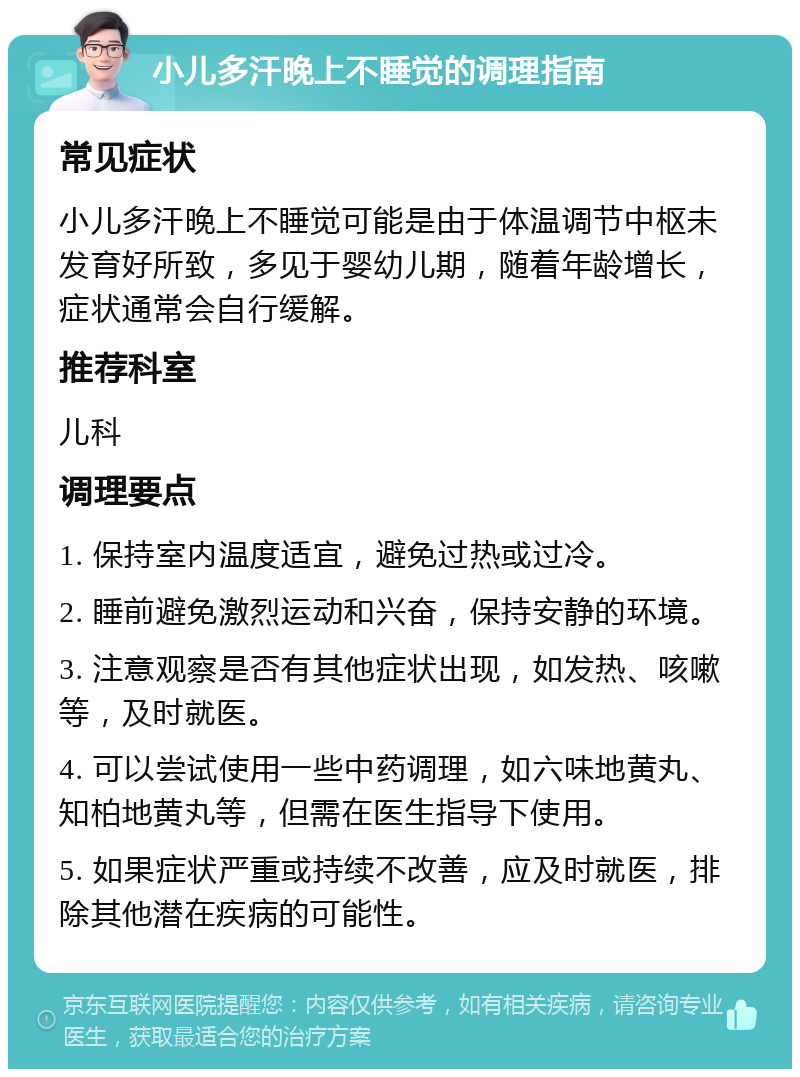 小儿多汗晚上不睡觉的调理指南 常见症状 小儿多汗晚上不睡觉可能是由于体温调节中枢未发育好所致，多见于婴幼儿期，随着年龄增长，症状通常会自行缓解。 推荐科室 儿科 调理要点 1. 保持室内温度适宜，避免过热或过冷。 2. 睡前避免激烈运动和兴奋，保持安静的环境。 3. 注意观察是否有其他症状出现，如发热、咳嗽等，及时就医。 4. 可以尝试使用一些中药调理，如六味地黄丸、知柏地黄丸等，但需在医生指导下使用。 5. 如果症状严重或持续不改善，应及时就医，排除其他潜在疾病的可能性。