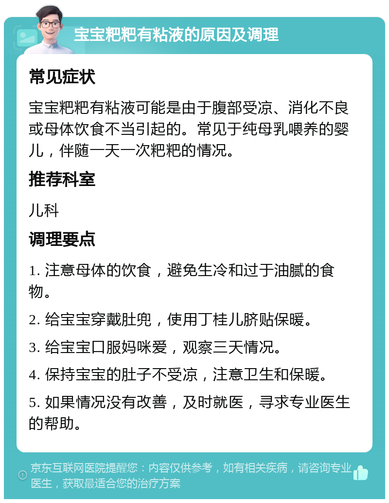 宝宝粑粑有粘液的原因及调理 常见症状 宝宝粑粑有粘液可能是由于腹部受凉、消化不良或母体饮食不当引起的。常见于纯母乳喂养的婴儿，伴随一天一次粑粑的情况。 推荐科室 儿科 调理要点 1. 注意母体的饮食，避免生冷和过于油腻的食物。 2. 给宝宝穿戴肚兜，使用丁桂儿脐贴保暖。 3. 给宝宝口服妈咪爱，观察三天情况。 4. 保持宝宝的肚子不受凉，注意卫生和保暖。 5. 如果情况没有改善，及时就医，寻求专业医生的帮助。