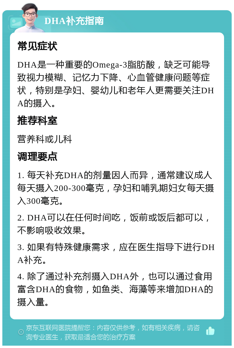 DHA补充指南 常见症状 DHA是一种重要的Omega-3脂肪酸，缺乏可能导致视力模糊、记忆力下降、心血管健康问题等症状，特别是孕妇、婴幼儿和老年人更需要关注DHA的摄入。 推荐科室 营养科或儿科 调理要点 1. 每天补充DHA的剂量因人而异，通常建议成人每天摄入200-300毫克，孕妇和哺乳期妇女每天摄入300毫克。 2. DHA可以在任何时间吃，饭前或饭后都可以，不影响吸收效果。 3. 如果有特殊健康需求，应在医生指导下进行DHA补充。 4. 除了通过补充剂摄入DHA外，也可以通过食用富含DHA的食物，如鱼类、海藻等来增加DHA的摄入量。