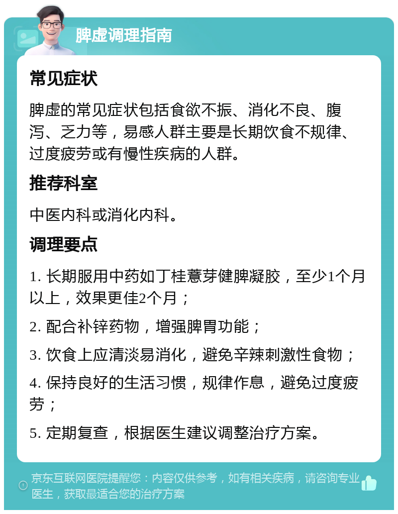 脾虚调理指南 常见症状 脾虚的常见症状包括食欲不振、消化不良、腹泻、乏力等，易感人群主要是长期饮食不规律、过度疲劳或有慢性疾病的人群。 推荐科室 中医内科或消化内科。 调理要点 1. 长期服用中药如丁桂薏芽健脾凝胶，至少1个月以上，效果更佳2个月； 2. 配合补锌药物，增强脾胃功能； 3. 饮食上应清淡易消化，避免辛辣刺激性食物； 4. 保持良好的生活习惯，规律作息，避免过度疲劳； 5. 定期复查，根据医生建议调整治疗方案。