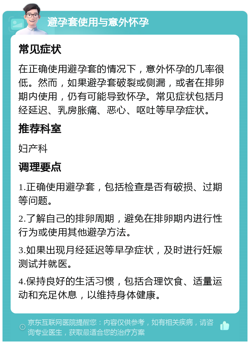 避孕套使用与意外怀孕 常见症状 在正确使用避孕套的情况下，意外怀孕的几率很低。然而，如果避孕套破裂或侧漏，或者在排卵期内使用，仍有可能导致怀孕。常见症状包括月经延迟、乳房胀痛、恶心、呕吐等早孕症状。 推荐科室 妇产科 调理要点 1.正确使用避孕套，包括检查是否有破损、过期等问题。 2.了解自己的排卵周期，避免在排卵期内进行性行为或使用其他避孕方法。 3.如果出现月经延迟等早孕症状，及时进行妊娠测试并就医。 4.保持良好的生活习惯，包括合理饮食、适量运动和充足休息，以维持身体健康。