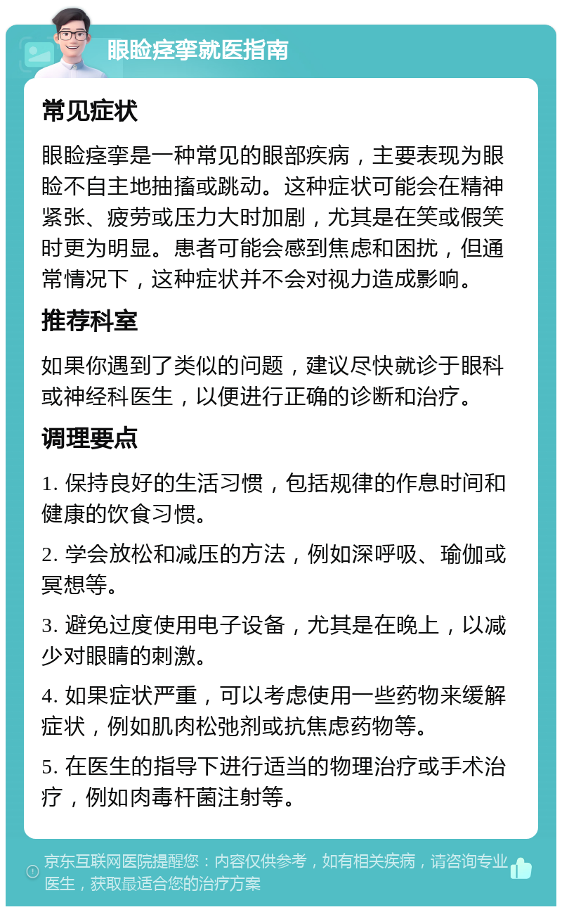 眼睑痉挛就医指南 常见症状 眼睑痉挛是一种常见的眼部疾病，主要表现为眼睑不自主地抽搐或跳动。这种症状可能会在精神紧张、疲劳或压力大时加剧，尤其是在笑或假笑时更为明显。患者可能会感到焦虑和困扰，但通常情况下，这种症状并不会对视力造成影响。 推荐科室 如果你遇到了类似的问题，建议尽快就诊于眼科或神经科医生，以便进行正确的诊断和治疗。 调理要点 1. 保持良好的生活习惯，包括规律的作息时间和健康的饮食习惯。 2. 学会放松和减压的方法，例如深呼吸、瑜伽或冥想等。 3. 避免过度使用电子设备，尤其是在晚上，以减少对眼睛的刺激。 4. 如果症状严重，可以考虑使用一些药物来缓解症状，例如肌肉松弛剂或抗焦虑药物等。 5. 在医生的指导下进行适当的物理治疗或手术治疗，例如肉毒杆菌注射等。