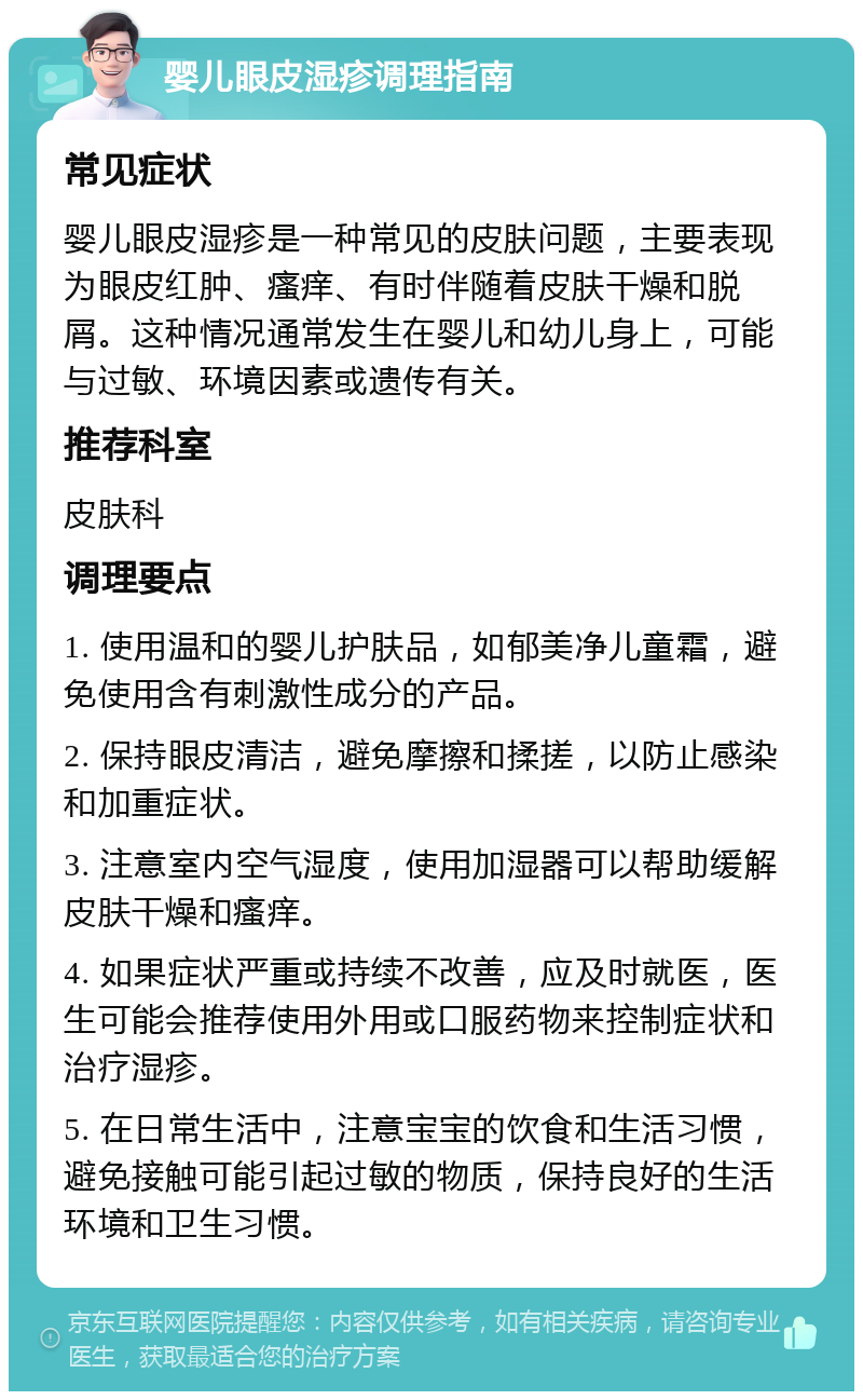 婴儿眼皮湿疹调理指南 常见症状 婴儿眼皮湿疹是一种常见的皮肤问题，主要表现为眼皮红肿、瘙痒、有时伴随着皮肤干燥和脱屑。这种情况通常发生在婴儿和幼儿身上，可能与过敏、环境因素或遗传有关。 推荐科室 皮肤科 调理要点 1. 使用温和的婴儿护肤品，如郁美净儿童霜，避免使用含有刺激性成分的产品。 2. 保持眼皮清洁，避免摩擦和揉搓，以防止感染和加重症状。 3. 注意室内空气湿度，使用加湿器可以帮助缓解皮肤干燥和瘙痒。 4. 如果症状严重或持续不改善，应及时就医，医生可能会推荐使用外用或口服药物来控制症状和治疗湿疹。 5. 在日常生活中，注意宝宝的饮食和生活习惯，避免接触可能引起过敏的物质，保持良好的生活环境和卫生习惯。