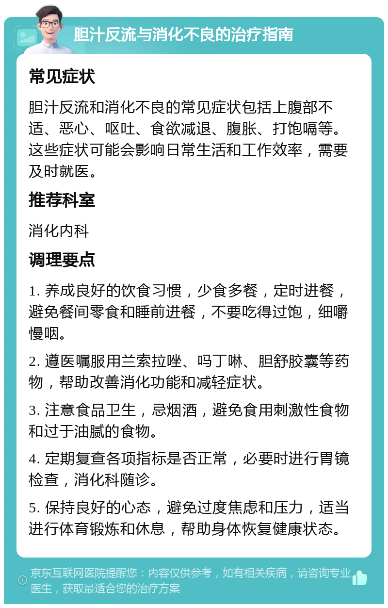 胆汁反流与消化不良的治疗指南 常见症状 胆汁反流和消化不良的常见症状包括上腹部不适、恶心、呕吐、食欲减退、腹胀、打饱嗝等。这些症状可能会影响日常生活和工作效率，需要及时就医。 推荐科室 消化内科 调理要点 1. 养成良好的饮食习惯，少食多餐，定时进餐，避免餐间零食和睡前进餐，不要吃得过饱，细嚼慢咽。 2. 遵医嘱服用兰索拉唑、吗丁啉、胆舒胶囊等药物，帮助改善消化功能和减轻症状。 3. 注意食品卫生，忌烟酒，避免食用刺激性食物和过于油腻的食物。 4. 定期复查各项指标是否正常，必要时进行胃镜检查，消化科随诊。 5. 保持良好的心态，避免过度焦虑和压力，适当进行体育锻炼和休息，帮助身体恢复健康状态。