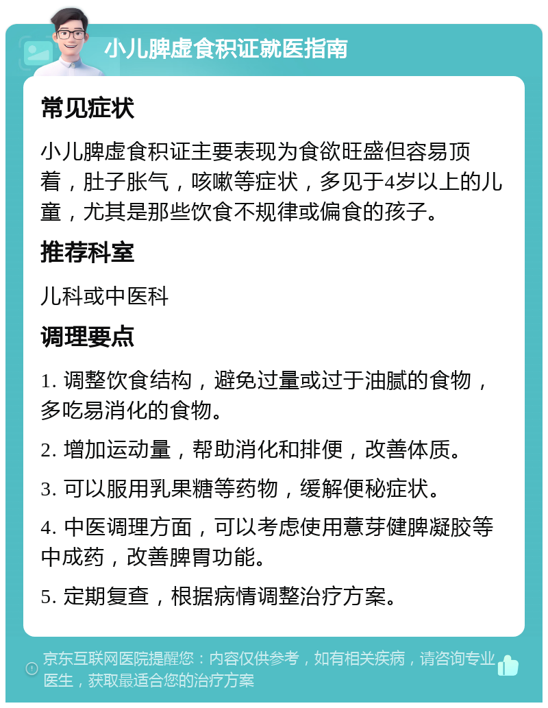 小儿脾虚食积证就医指南 常见症状 小儿脾虚食积证主要表现为食欲旺盛但容易顶着，肚子胀气，咳嗽等症状，多见于4岁以上的儿童，尤其是那些饮食不规律或偏食的孩子。 推荐科室 儿科或中医科 调理要点 1. 调整饮食结构，避免过量或过于油腻的食物，多吃易消化的食物。 2. 增加运动量，帮助消化和排便，改善体质。 3. 可以服用乳果糖等药物，缓解便秘症状。 4. 中医调理方面，可以考虑使用薏芽健脾凝胶等中成药，改善脾胃功能。 5. 定期复查，根据病情调整治疗方案。