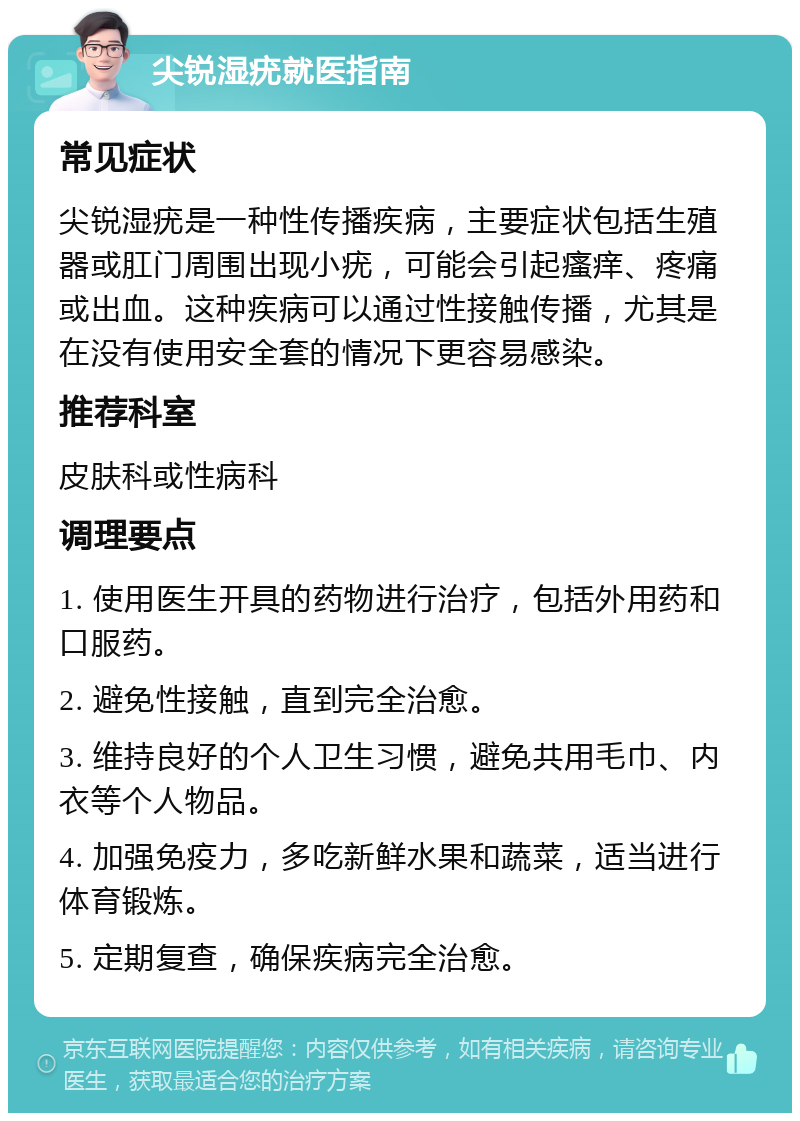 尖锐湿疣就医指南 常见症状 尖锐湿疣是一种性传播疾病，主要症状包括生殖器或肛门周围出现小疣，可能会引起瘙痒、疼痛或出血。这种疾病可以通过性接触传播，尤其是在没有使用安全套的情况下更容易感染。 推荐科室 皮肤科或性病科 调理要点 1. 使用医生开具的药物进行治疗，包括外用药和口服药。 2. 避免性接触，直到完全治愈。 3. 维持良好的个人卫生习惯，避免共用毛巾、内衣等个人物品。 4. 加强免疫力，多吃新鲜水果和蔬菜，适当进行体育锻炼。 5. 定期复查，确保疾病完全治愈。