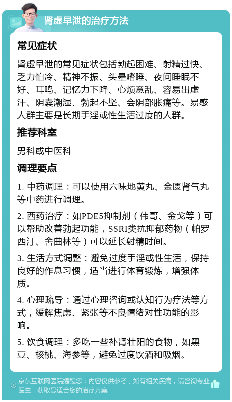 肾虚早泄的治疗方法 常见症状 肾虚早泄的常见症状包括勃起困难、射精过快、乏力怕冷、精神不振、头晕嗜睡、夜间睡眠不好、耳鸣、记忆力下降、心烦意乱、容易出虚汗、阴囊潮湿、勃起不坚、会阴部胀痛等。易感人群主要是长期手淫或性生活过度的人群。 推荐科室 男科或中医科 调理要点 1. 中药调理：可以使用六味地黄丸、金匮肾气丸等中药进行调理。 2. 西药治疗：如PDE5抑制剂（伟哥、金戈等）可以帮助改善勃起功能，SSRI类抗抑郁药物（帕罗西汀、舍曲林等）可以延长射精时间。 3. 生活方式调整：避免过度手淫或性生活，保持良好的作息习惯，适当进行体育锻炼，增强体质。 4. 心理疏导：通过心理咨询或认知行为疗法等方式，缓解焦虑、紧张等不良情绪对性功能的影响。 5. 饮食调理：多吃一些补肾壮阳的食物，如黑豆、核桃、海参等，避免过度饮酒和吸烟。