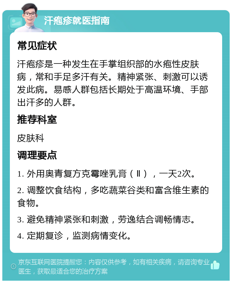 汗疱疹就医指南 常见症状 汗疱疹是一种发生在手掌组织部的水疱性皮肤病，常和手足多汗有关。精神紧张、刺激可以诱发此病。易感人群包括长期处于高温环境、手部出汗多的人群。 推荐科室 皮肤科 调理要点 1. 外用奥青复方克霉唑乳膏（Ⅱ），一天2次。 2. 调整饮食结构，多吃蔬菜谷类和富含维生素的食物。 3. 避免精神紧张和刺激，劳逸结合调畅情志。 4. 定期复诊，监测病情变化。