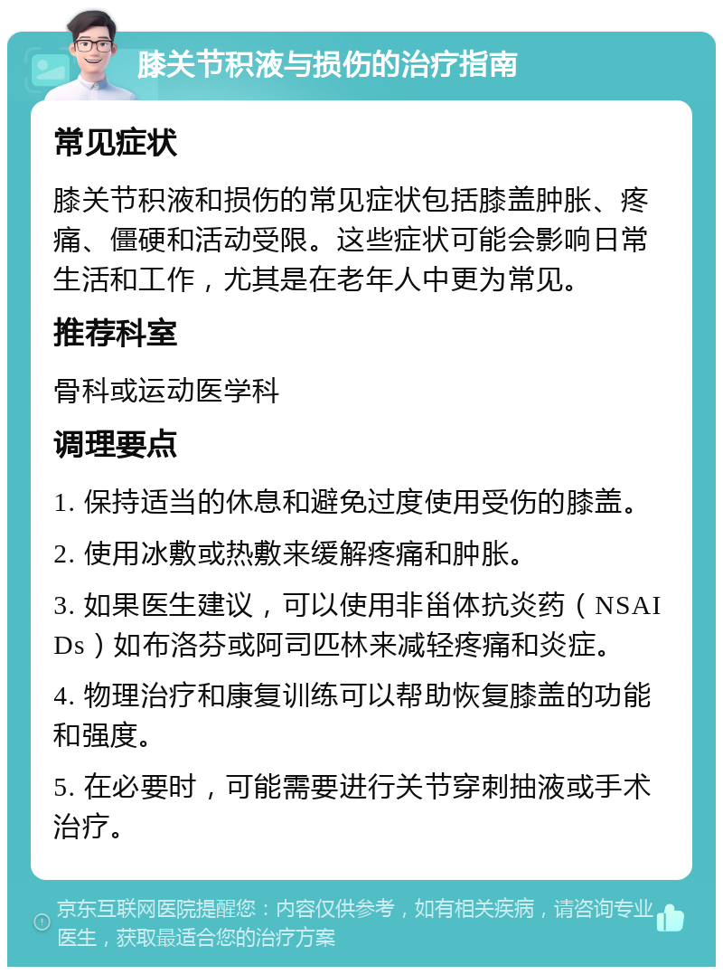 膝关节积液与损伤的治疗指南 常见症状 膝关节积液和损伤的常见症状包括膝盖肿胀、疼痛、僵硬和活动受限。这些症状可能会影响日常生活和工作，尤其是在老年人中更为常见。 推荐科室 骨科或运动医学科 调理要点 1. 保持适当的休息和避免过度使用受伤的膝盖。 2. 使用冰敷或热敷来缓解疼痛和肿胀。 3. 如果医生建议，可以使用非甾体抗炎药（NSAIDs）如布洛芬或阿司匹林来减轻疼痛和炎症。 4. 物理治疗和康复训练可以帮助恢复膝盖的功能和强度。 5. 在必要时，可能需要进行关节穿刺抽液或手术治疗。