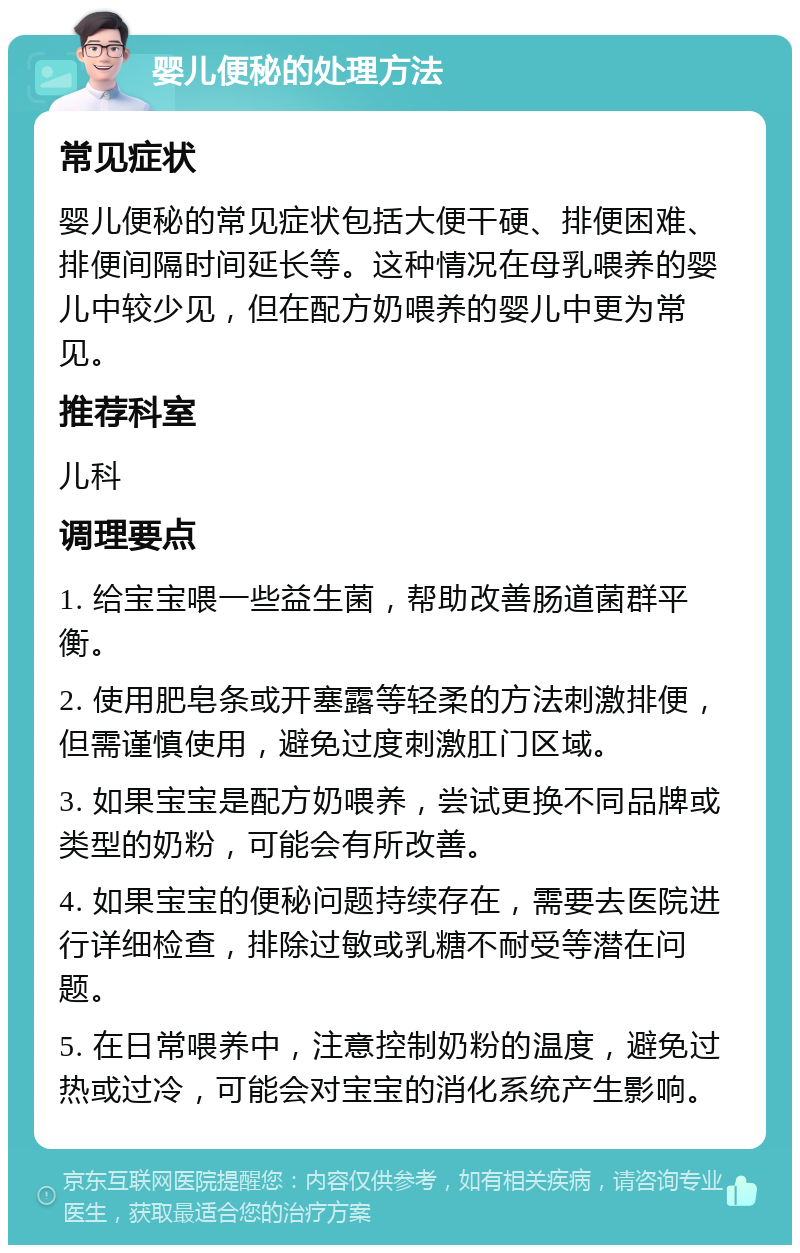 婴儿便秘的处理方法 常见症状 婴儿便秘的常见症状包括大便干硬、排便困难、排便间隔时间延长等。这种情况在母乳喂养的婴儿中较少见，但在配方奶喂养的婴儿中更为常见。 推荐科室 儿科 调理要点 1. 给宝宝喂一些益生菌，帮助改善肠道菌群平衡。 2. 使用肥皂条或开塞露等轻柔的方法刺激排便，但需谨慎使用，避免过度刺激肛门区域。 3. 如果宝宝是配方奶喂养，尝试更换不同品牌或类型的奶粉，可能会有所改善。 4. 如果宝宝的便秘问题持续存在，需要去医院进行详细检查，排除过敏或乳糖不耐受等潜在问题。 5. 在日常喂养中，注意控制奶粉的温度，避免过热或过冷，可能会对宝宝的消化系统产生影响。