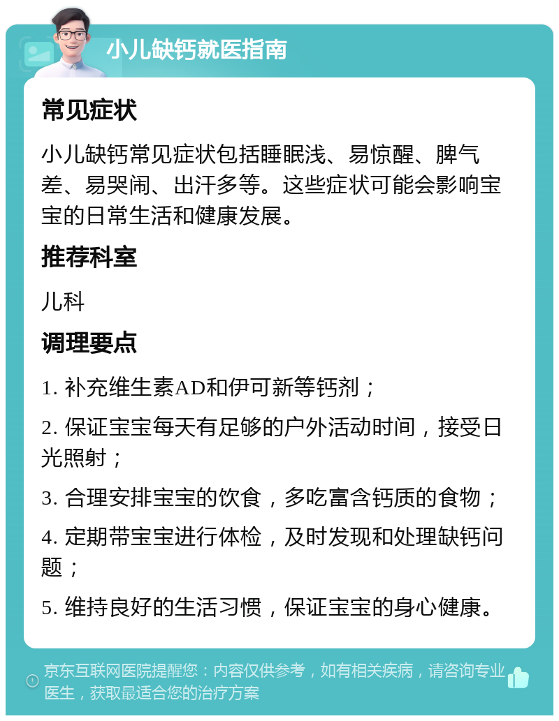 小儿缺钙就医指南 常见症状 小儿缺钙常见症状包括睡眠浅、易惊醒、脾气差、易哭闹、出汗多等。这些症状可能会影响宝宝的日常生活和健康发展。 推荐科室 儿科 调理要点 1. 补充维生素AD和伊可新等钙剂； 2. 保证宝宝每天有足够的户外活动时间，接受日光照射； 3. 合理安排宝宝的饮食，多吃富含钙质的食物； 4. 定期带宝宝进行体检，及时发现和处理缺钙问题； 5. 维持良好的生活习惯，保证宝宝的身心健康。