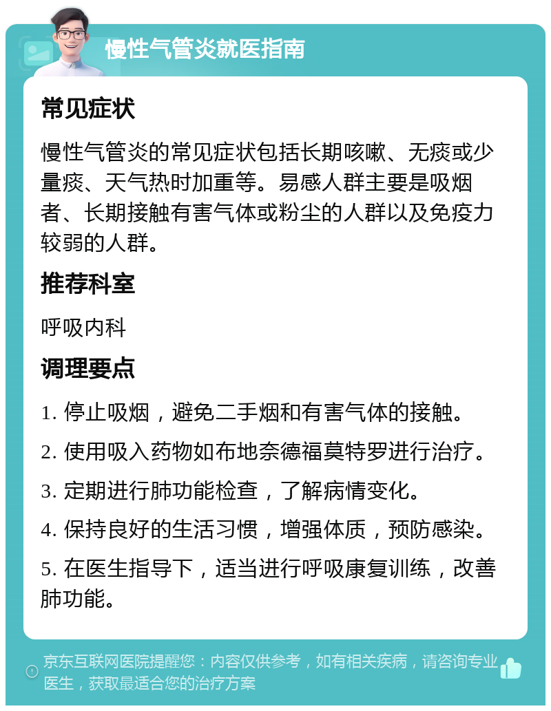 慢性气管炎就医指南 常见症状 慢性气管炎的常见症状包括长期咳嗽、无痰或少量痰、天气热时加重等。易感人群主要是吸烟者、长期接触有害气体或粉尘的人群以及免疫力较弱的人群。 推荐科室 呼吸内科 调理要点 1. 停止吸烟，避免二手烟和有害气体的接触。 2. 使用吸入药物如布地奈德福莫特罗进行治疗。 3. 定期进行肺功能检查，了解病情变化。 4. 保持良好的生活习惯，增强体质，预防感染。 5. 在医生指导下，适当进行呼吸康复训练，改善肺功能。