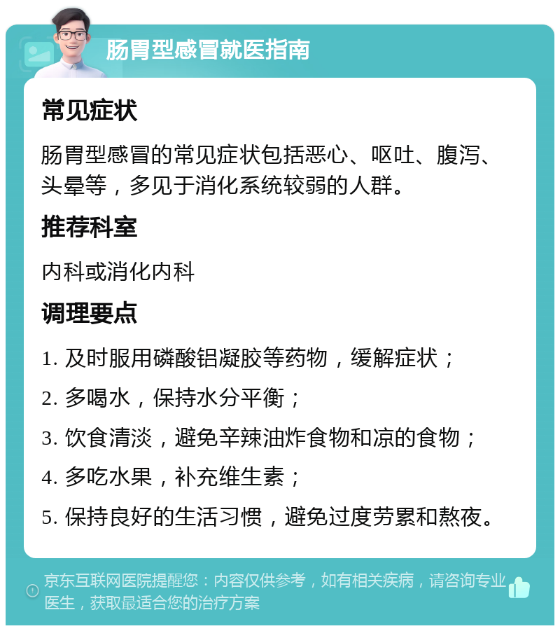 肠胃型感冒就医指南 常见症状 肠胃型感冒的常见症状包括恶心、呕吐、腹泻、头晕等，多见于消化系统较弱的人群。 推荐科室 内科或消化内科 调理要点 1. 及时服用磷酸铝凝胶等药物，缓解症状； 2. 多喝水，保持水分平衡； 3. 饮食清淡，避免辛辣油炸食物和凉的食物； 4. 多吃水果，补充维生素； 5. 保持良好的生活习惯，避免过度劳累和熬夜。